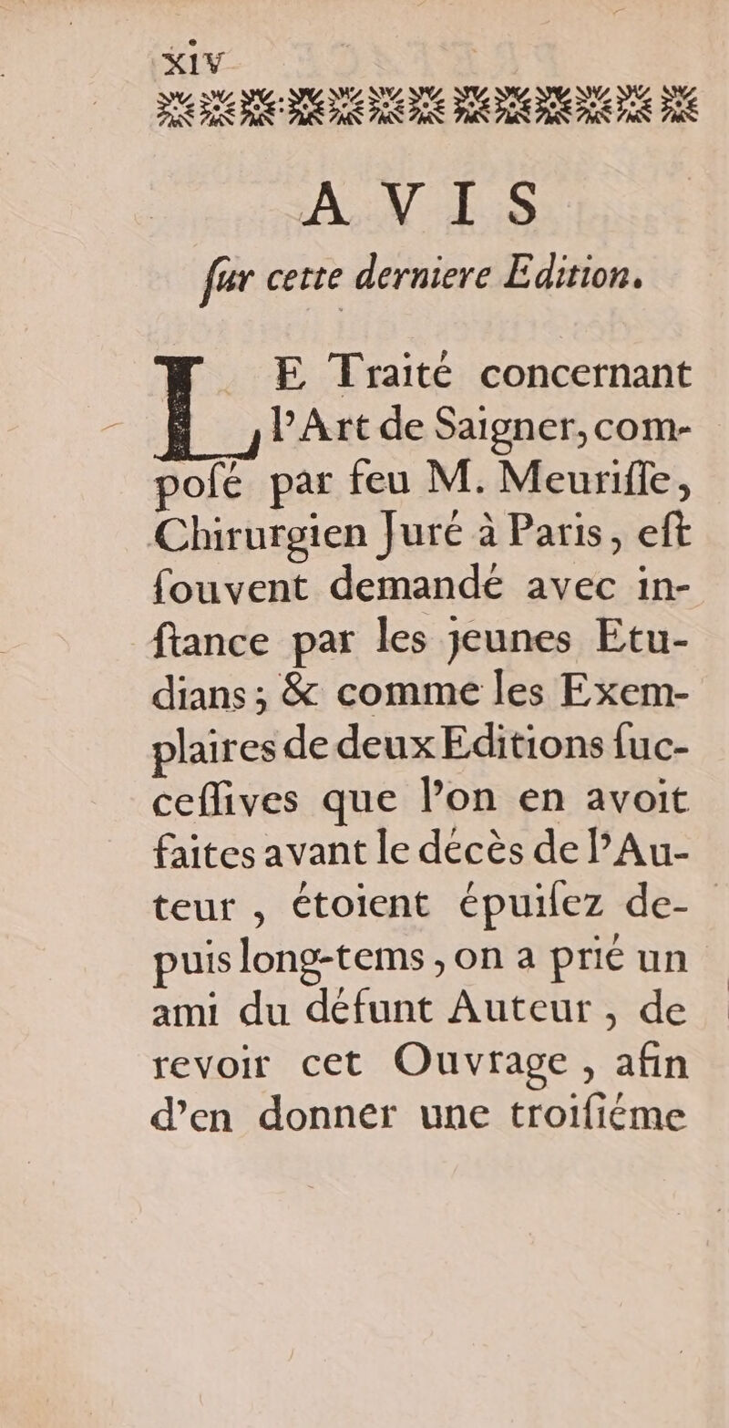 AN ES fer cette derniere Edition. E Traité concernant Art de Saigner,com- pofé par feu M. Meuriffe, Chirurgien Juré à Paris, eft fouvent demande avec in- ftance par les Jeunes Etu- dians ; &amp; comme les Exem- plaires de deux Editions {uc- ceflives que l’on en avoit faites avant le décès de lAu- teur , étoient épuilez de- puis long-tems , on a prié un ami du défunt Auteur, de revoir cet Ouvrage, afin d’en donner une troifiéme