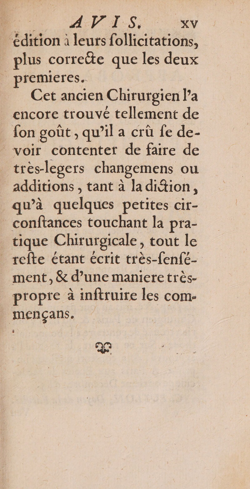 “édition à leurs follicitations, plus correite que les deux premieres. Cet ancien Chirurgien l’a encore trouvé tellement de fon goût , qu’il a crû fe de- voir contenter de faire de trés-legers changemens ou additions , tant à la dition, qu’à quelques petites cir- conftances touchant la pra- tique Chirurgicale, tout le _ refte étant écrit très-fenfe- ment, & d’une maniere très- propre à inftruire les com- mençans. 26
