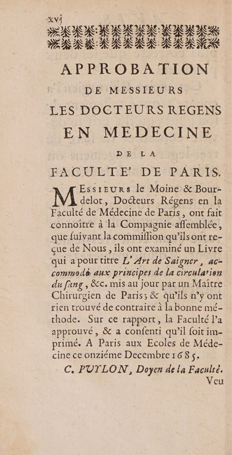 XV} de AS APPROBATION DE MESSIEURS LES DOCTEURS REGENS EN MEDECINE D'ŒE\TL A FACU LT E DE PARTS. _ÆEssreurs le Moine & Bour- VA delor, Docteurs Régens en la Faculté de Médecine de Paris, ont fait connoître à la Compagnie afflemblée, que fuivant la commiflion qu’ils ont re- çue de Nous, ils ont examiné un Livre qui apourtitre L'Art de Saigner, ac- commodé& aux principes de La circularien du fang , &c. mis au jour par un Maître Chirurgien de Paris; & qu’ils n’y ont rien trouvé de contraite à la bonne mé- thode. Sur ce rapport, la Faculté Pa approuvé, & a confenti qu’il foit im- primé. À Paris aux Ecoles de Méde- cine ce onziéme Decembre168s. C, PUTLON, Doyen de la Faculté. Veu