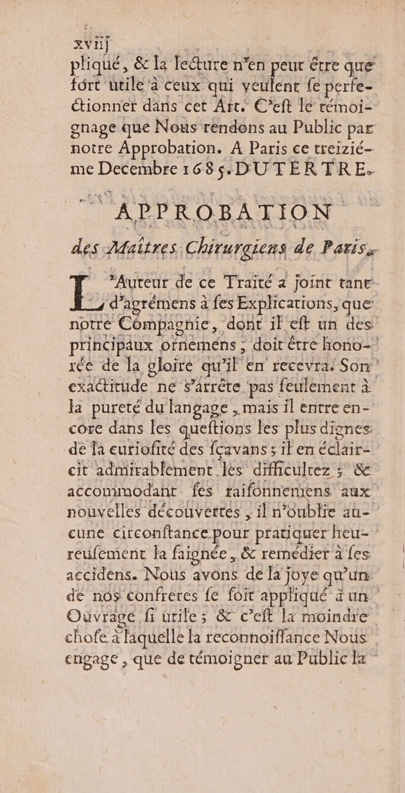 xvÿ pliqué, & la ledture n’en peur étre que fôrt uvile à ceux qui veulent fe perfe- étionner dans cet Art. C’eft le rémoi- gnage que Nous rendons au Public par notre Approbation. À Paris ce treizié- me Decembre 1 DUTERTRE- des Mait res; Chirurgiens de Pariss “Auteur de ce Traité 4 joint tane. “d’agrémens à fes Explications, que notre Compagnie, ‘dont il ef uh des principaux orneméns ; doit être hono- rée de la gloire qu’ | en recevra Son exactitude ne s’arrête pas : feulement à la pureté ‘du langage , mais il entre en- core dans les queftions les plus dignes: de fa euriofité des fcavanssilen Beat cit admirablement les difficulrez ; & acconimodant fes raifonnemens aux nouvelles découvertes ,iln oublie at cune circonftance pour pratiquer heu- : reufement Îa faignée , & remédier à {es accidens. Nous avons de la’; joye qu ur dé nos confreres fe foit appliqué un Ouvrage fi urile ; & c’eft la moindre chofe à liquelle la reconnoiffance Nous