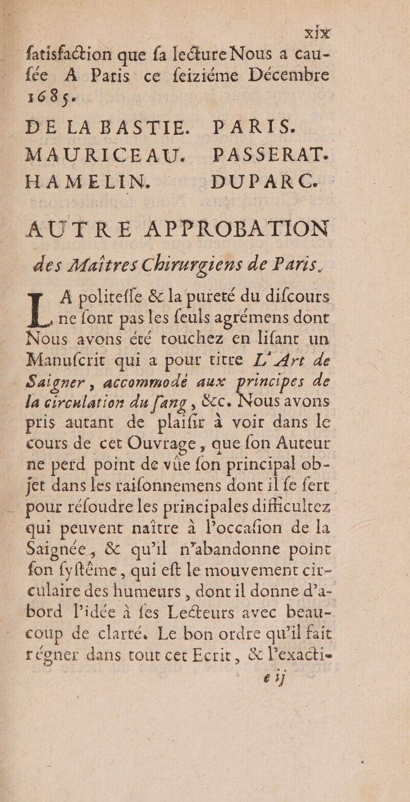 D XIE _ fatisfaction que fa lecture Nous a cau- _ fée À Paris ce feiziéme Décembre 168$. DE LA BASTIE. PARTS. MAURICEAU. PASSERAT. HAMELIN. DUPARC. AUTRE APPROBATION des Maîtres Chirurgiens de Paris. L À politeffe &amp; la pureté du difcours ne font pas les feuls agrémens dont Nous avons été touchez en lifanc un Manufcrit qui a pour titre L'Art de _ Saigner, accommodé aux principes de la circulation du [ang , &amp;cc. Nous avons pris autant de plaifir à voir dans le cours de cet Ouvrage, que fon Auteur ne perd point de vüe fon principal ob- jet dans les raifonnemens dont il fe fert pour réfoudre les principales difiiculrez qui peuvent naître à l’occafon de la Saignée, &amp; qu’il n’abandonne point fon fyftême , qui eft le mouvement cir- culaire des humeurs , dont il donne d’a- _ bord Pidée à fes Leéteurs avec beau- coup de clarté. Le bon ordre qu’il fait régner dans tout cet Ecrit, &amp; l’exacti- es;