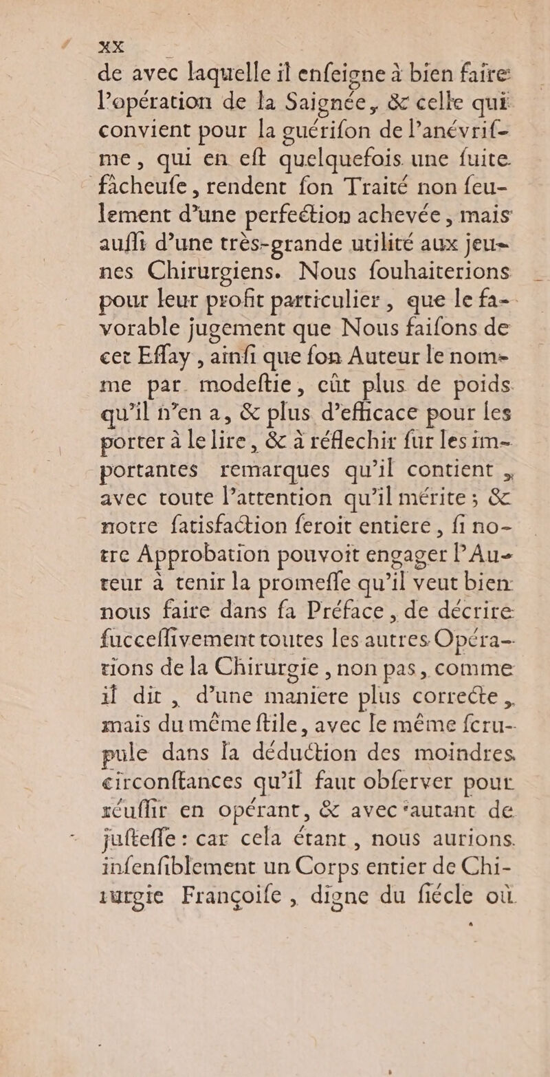 de avec laquelle il enfeigne à bien faire l'opération de la Saignée, &amp; celle qui convient pour la guérifon de l’anévrif- me, qui en eft quelquefois une fuite ficheufe , rendent fon Traité non feu- lement d’une perfeétion achevée, mais aufit d’une très-grande utilité aux jeu= nes Chirurogiens. Nous fouhaiterions pour leur profit particulier, que le fa- vorable jugement que Nous faifons de cet Effay , ainfi que fon Auteur le nom- me par modeftie, cût plus de poids qu'il n’en a, &amp; plus d’efficace pour les porter à lelire, &amp; à réflechir fur les im- portantes remarques qu’il contient , avec toute l’attention qu’il mérite; &amp; notre fatisfaction feroit entiere, fi no- re Approbation pouvoîit engager Au- teur à tenir la promeffe qu’il veut bien nous faire dans fa Préface , de décrire: fucceflivement toutes les autres Opéra tions de la Chirurgie , non pas, comme if dit, d’une maniere plus correcte, mais du mêmeftile, avec le même fcru- pule dans la déduction des moindres, circonftances qu’il faut obferver pour réuflir en opérant, &amp; avec ‘autant de jufteffe : car cela étant, nous aurions. infenfiblement un Corps entier de Chi- iurgie Françoife , digne du fiécle où.