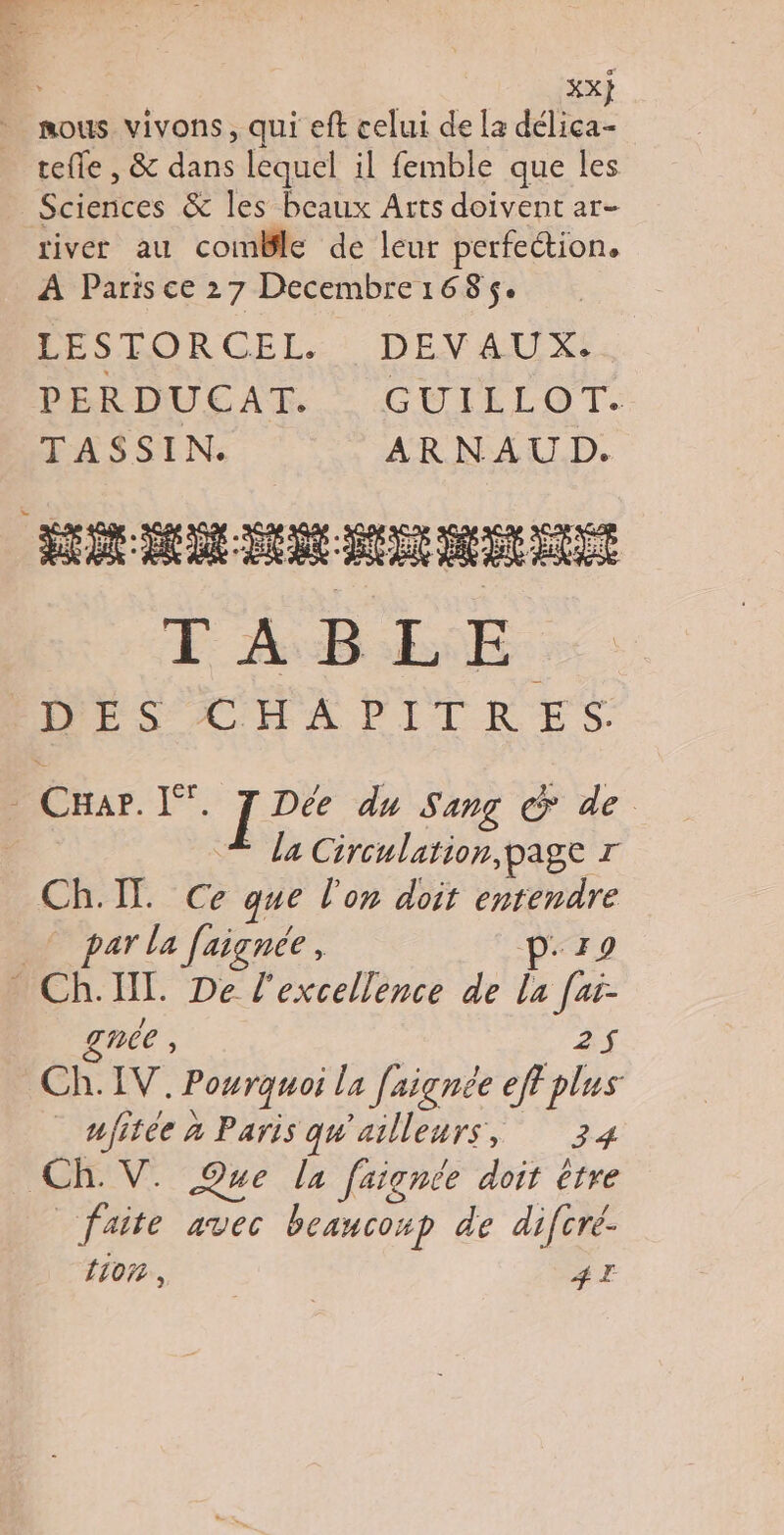 | xx} nous vivons, qui eft celui de la délica- tefle , & dans lequel il femble que les Sciences & les beaux Arts doivent ar- river au comBlle de leur perfection, A Paris ce 27 Decembre1685$. LESTORCEL. DEVAUX. PERDUEAT..: GUILLOT- TASSIN. ARNAUD. ÉD D CR DE nd bou E AB RE DÉS CHA PPITRES. _ CHar. I”. J Dée du Sang & de | La Circulation, page r Ch:IT. Ce » que l’on doit “Ve * par la faiçnée, - Ch. IL. De l'excellence de L fe née , 25 CH LV: Pourquos la faignée eff plus ufitée à Paris qu'ailleurs, 34 Ch. V. Que la faignée doit être faite avec beaucoxp de difcré- {107 , #T