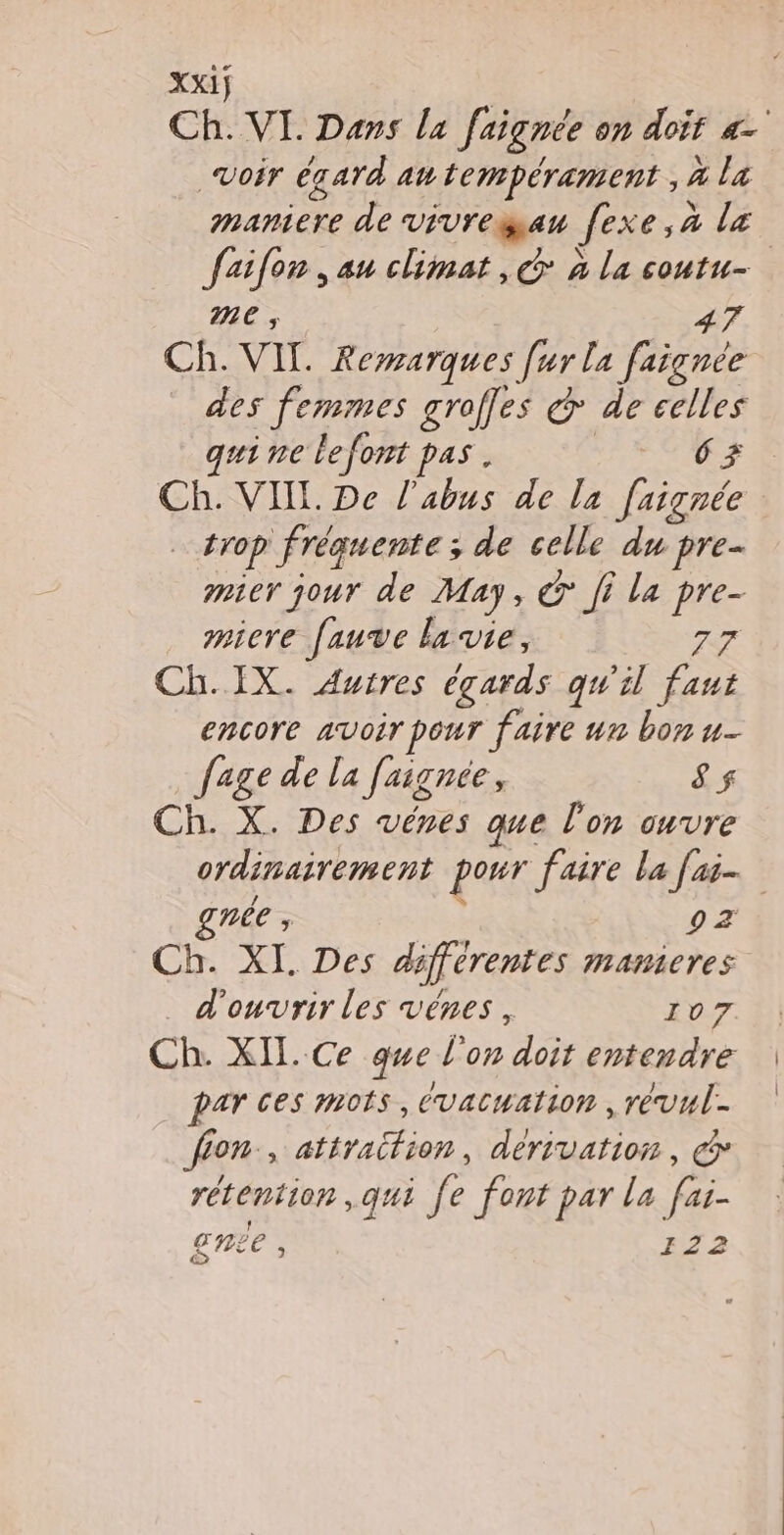 Xxij Ch. VI Dans la faignée on doit a Voir égard an tempérament , 4 La maniere de vivregau fexe,à lz Jaifon , au climat, G à la coutu- me 47 Ch. VIL. Remarques [ur la faignée des femmes groffes & de celles qui ne lefont pas. 63 Ch. VIIL De l'abus de la [aignée trop fréquente ; de celle du pre mier jour de May, & Ji la pre- micre fauve la vie, 77 Ch. IX. Autres égards qu'il faut encore avoir pour faire un bon u- fage de la faignée, ê$ Ch. X. Des vénes que l'on ouvre ordinairement pour faire la fai. nee ;, 92 Ch. XI. Des différentes mamicres d'ouvrir les vénes, 107 Ch. XII. Ce que l'on doit entendre par ces mots, évacuation , révul- fion-, atiraifion, dérivation, @ rétention , qui fe font par la fai- gnée , 122