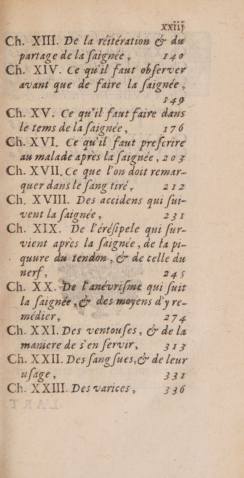 xxiif Ch. XII. De /4 réitération € du partage de la faïgnée , 140 Ch. XIV. Ce quil faut obferver | avant que de id la faignée ; - F49 cn xV. Ce qu'il faut faire dans letems de la faignée, 176 Ch. XVI. Ce qu %l faut prefcrire am malade apres la faignée, 20 3 Ch. XVIL.Ce gue l’on doit remar- quer dans le [ang tiré, 21z Ch. XVHL Des accidens qui [ui- vent la faignée, 234 Ch. XIX. De leréjipele qui fur- vient après la faignée, de la pi- . quure du: tendon, ©@* de celle du merf © EE Ch. XX.“De ? Map qui [uit da faignée. , œ des mers d'y re- _ médier, 274 “Ch. XXI. Des ie: C de La mamiere de s'en fervir, 313 Ch. XXII. Des fang fues, de leur _ nfage, 337 Ch. X XIII. Des varices, 230