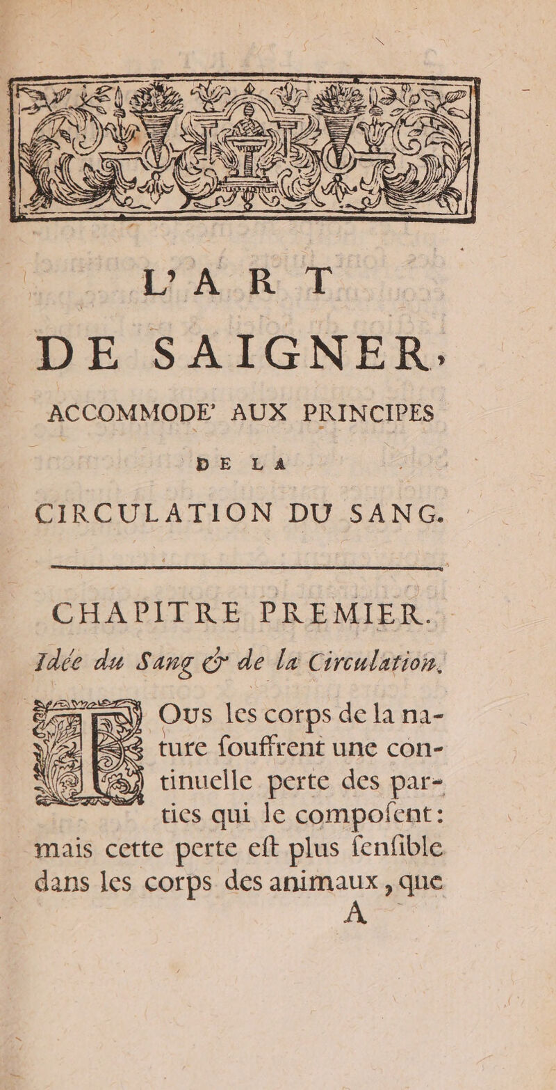 ACCOMMODE AUX PRINCIPES | DE LA CIRCULATION DU SANG. CHAPITRE PREMIER. Idée du Sang © de la Circulation. ) Ous les corps de la na- < ture fouffrent une con- ) Si tinuelle perte des par- ties qui le compofent: _ mais cette perte eft plus fenfible dans les corps des animaux , que >