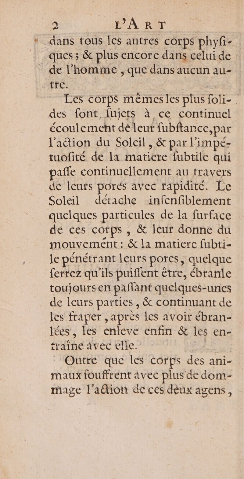 419 É A RIT * dans tous Îles autres corps phyfi- ques; & plus encore dans celui de de l’homime , que dans aucun au- tré: Es Les corps mêémesles plus foli- des font, fujets à ce continuel écoulement dé leur fubftance >par lation du Soleil, & par li impé- tuofité de la matiere fubtile qui pañle continuellement au travers de Ieuts porés avec rapidité. Le Soleil détache infenfiblement quelques particules de la furface de ces corps, & leur donne du mouvement : & la matiere fubti- le pénétrant leurs porcs, quelque ferrez qu'ils puiffent € être, ébranle toujours en pañant quelques unies de leurs parties, & continuant de les fraper , après les avoit ébran- lées, les enleve enfin & les en- traine avec elle. DRE Outre que les corps des ani- maux fouffrent avec plus de dom- mage l'ation de ces dèux agens,