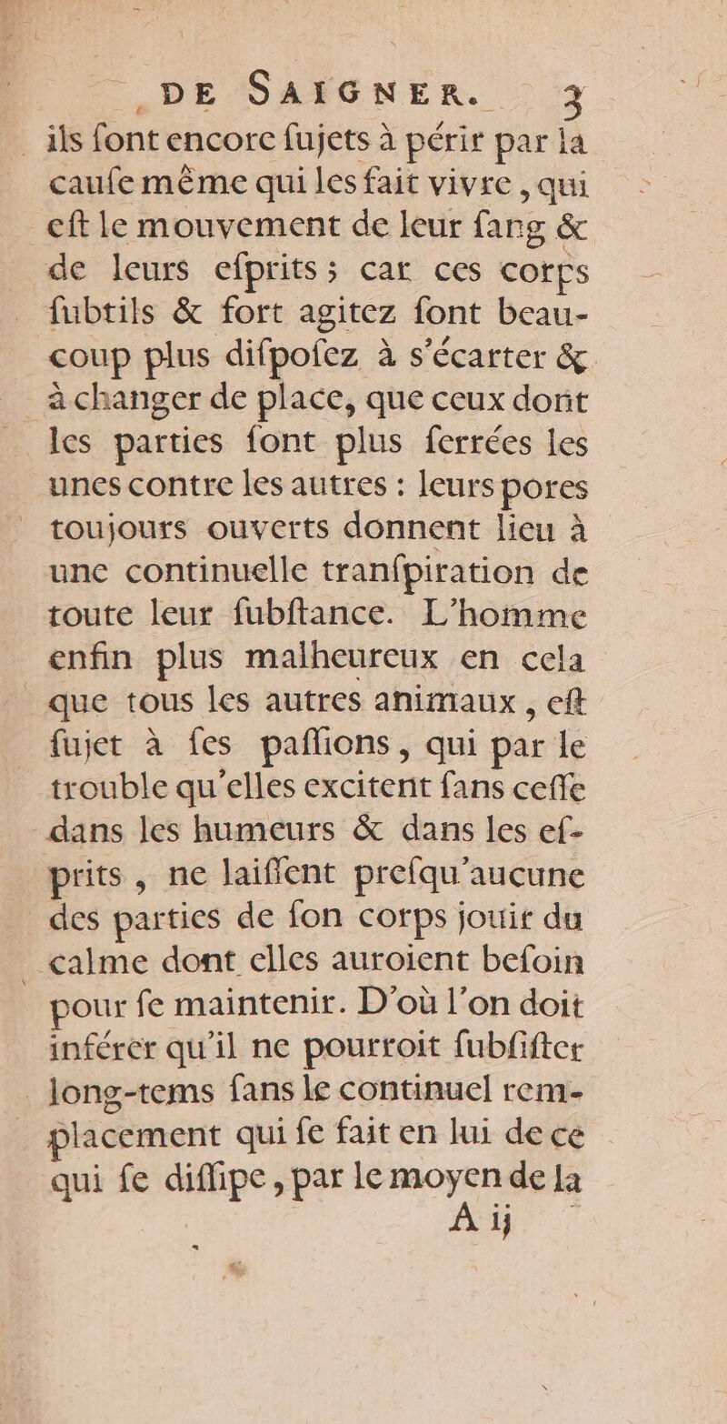 _ ils font encore fujets à périr par la caufe même qui les fait vivre , qui _cft le mouvement de leur farg &amp; de leurs efprits; car ces cofps fubtils &amp; fort agitez font beau- coup plus difpofez à s'écarter &amp; à changer de place, que ceux dorit les parties font plus ferrées les unes contre les autres : leurs pores toujours ouverts donnent lieu à unc continuelle tranfpiration de toute leur fubftance. L'homme enfin plus malheureux en cela que tous les autres animaux, eff fujet à fes pafions, qui par le trouble qu'elles excitent fans ceffe dans les humeurs &amp; dans les ef- prits, ne laifient prefqu'aucune des parties de fon corps jouir du calme dont elles auroient befoin . pour fe maintenir. D’où l’on doit inférer qu'il ne pourtoit fubfiftet _Jong-tems fans le continuel rem- placement qui fe fait en lui de ce qui fe diffipe, par le Pet de la 1} «