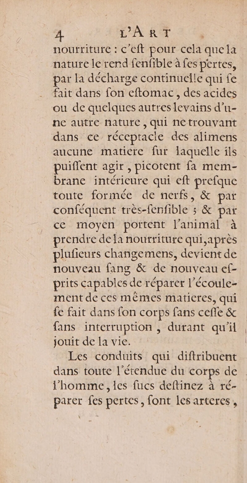 nourriture : C’Cft pour cela que la nature le rend fenfible à fes per tes, par la décharge continueile qui fe fait dans fon Roae , des acides ou de quelques autres levains d’u- ne autre nature, qui netrouvant dans ce réceptacle des alimens aucune matiere fur laquelle ils puiflent agir ; picotent fa mem- brane intérieure qui eft ee toute formée de nerfs, &amp; par conféquent très-fenfible : 5 &amp; par ce moyen portent l'animal à rendre dela nourriture qui,après plufieurs changemens, devient de nouveau fang &amp; de nouveau ef- prits capables de réparer l’écoule- ment de ces mêmes maticres, qui fe fait dans fon corps fans ceffe &amp; fans interruption , durant qu'il jouit de la vie. Les conduits qui diftribuent dans toute l'étendue du corps de l’homme, les fucs deftinez à ré- parer fes pertes, font les arteres ,