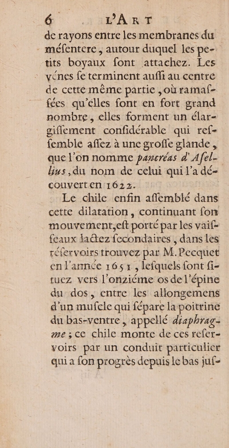 de rayons entre les membranes du . méfentere, autour duquel les pe- tits boyaux font attachez. Les _ yénes fe terminent auflt au centre de cetté même partie ,où ramaf- fées qu'elles font en fort grand nombre, elles forment un élar- giflement confidérable qui ref- femble aflez à une grofle glande, que l’on nomme pancréas d'Afel- lbius ,du nom de celui qui l’a dé- couverten 1622. Le chile enfin afñlemblé dans cette dilatation, continuant fon mouvement,eft porté par les vaif- feaux daétez fecondaires , dans les réfervoirs trouvez par M.Pecquet en l’année 165 x , lefquels font fi- tuez vers l’onziéme os de l'épine du dos, entre les allongemens d'un mufcle qui fépare la poitrine du bas-ventre , appellé disphrag- me ; ce chile monte de ces refer- voirs par un conduit particulier qui a fon progrès depuis Le bas juf-