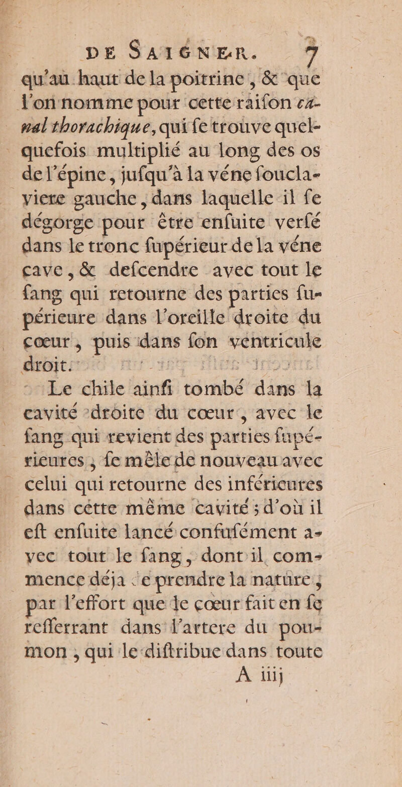 qu'au. haut de la poitrine, &amp; que l'onnomme pour cette raifon c%- nal thorachique, qui fe trouve quel- quefois multiplié au long des os de l’épine, jufqu'à la véne foucla- _viere gauche, dans laquelle il fe dégorge pour être enfuite verfé dans le tronc fupérieur de la véne cave ,&amp; defcendre avec tout le fang qui retourne des parties fu- périeure dans l'oreille droite du Cœur, puis dans {on ape a droit: ps Le chile ainfi cérnbé pe la cavité droite du cœur, avec le fang qui revient des parties fupé- ricures ; fe mêle de nouveau avec _ celui qui retourne des inféricures dans cétte même cavité ; d’où il eft enfuite lancé confufément à- vec tout le fang, dont il com: . mence déja ‘'e prendre la natüre ; par l'effort que le cœur fait en fe reflerrant dans l’artere du pou- mon ; qui le‘diftribue dans toute À üi}