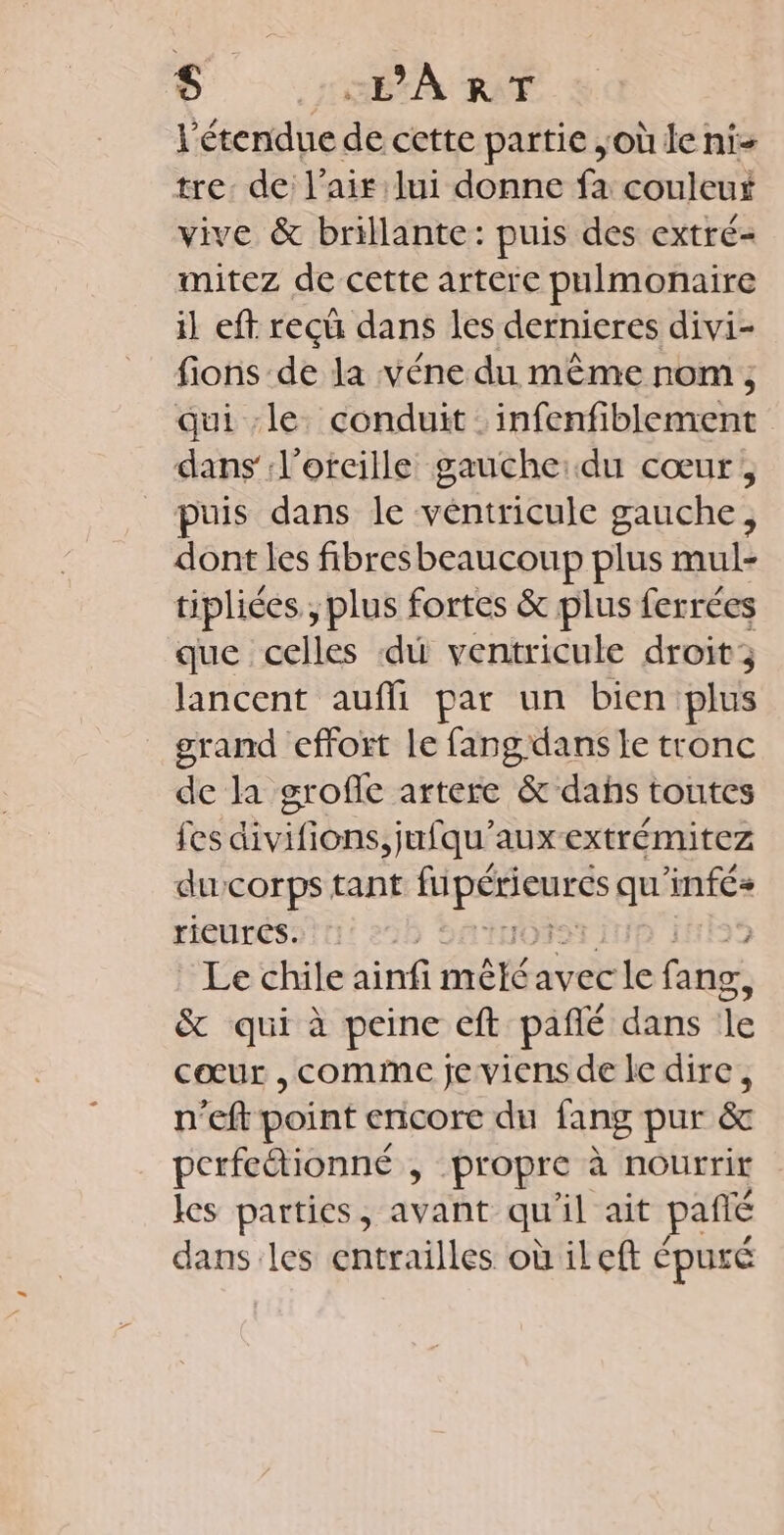 S HÉXA RAT l'étendue de cette partie où le ni- tre. de l'air lui donne fa couleut vive &amp; brillante: puis des extré- mitez de cette artere pnimonaire il eft recû dans les dernieres divi- fions de la véne du même nom, qui le. conduit infenfiblement dans l'oreille gauche:du cœur, puis dans le véntricule gauche, dont les fibresbeaucoup plus mul- tipliées., plus fortes &amp; plus ferrées que celles di ventricule droit; lancent auffi par un bien plus grand effort le fangdans le tronc de la grofle artere &amp; dahs toutes fes divifions,jufqu'auxextrémitez ducorps tant SRE qu'infés+ rieures. © Le chile ainfi mêlé avec le fang, &amp; qui à peine eft pañlé dans le cœur , comme fe viens de le dire, n'eft point encore du fang pur &amp; perfcétionné , propre à nourrit les parties, avant qu il ait pañté dans les entrailles où ileft épuré