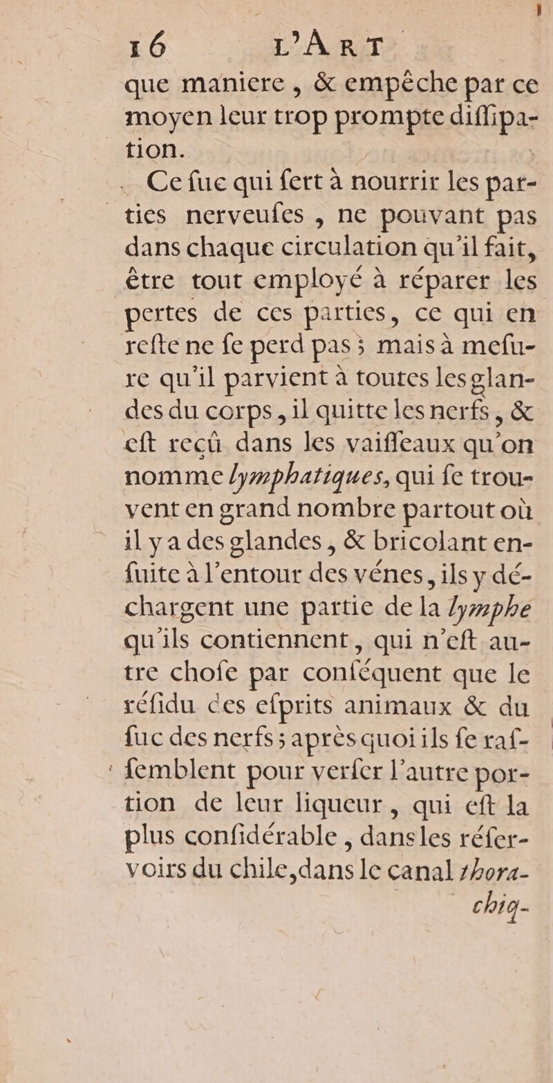 que manicre , & empêche par ce moyen leur trop prompte diflipa- tion. | ; Ce fuc qui fert à nourrir les par- _ties nerveufes , ne pouvant pas dans chaque circulation qu'il fait, être tout employé à réparer les pertes de ces parties, ce qui en refte ne fe perd pas ; mais à mefu- re qu'il parvient à toutes lesglan- des du corps, il quitte les nerfs, & cft recûü dans les vaifleaux qu’on nomme lymphatiques, qui fe trou- vent en grand nombre partout où il ya des glandes, & bricolant en- fuite à l’entour des vénes, ils y dé- chargent une partie de la /yphe qu'ils contiennent, qui n'eft au- tre chofe par conféquent que le réfidu ces efprits animaux & du fuc des nerfs; après quoi ils fe raf- : {emblent pour verfer l’autre por- tion de leur liqueur, qui eft la plus confidérable , dansles réfer- voirs du chile,dans le canal 7hor4- | chiq-