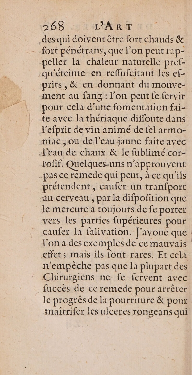 2638 LÉAPRUT Nc _des qui doivent être fort chauds &amp; - fort pénétrans, que l’on peut rap- peller la chaleur naturelle pref- qu'éteinte en sreflufcitant les ef- prits, &amp; en donnant du mouve- ment au fang : l'on peut fe fervir pour cela d’une fomentation fai- te avec la thériaque diffoute dans l'efprit de vin animé de fel armo- niac ,ou de l'eau jaune faite avec l’eau de chaux &amp; le fublimé cor- tofif. Quelques-uns n’approuvent -pas ce remede qui peut, à ce qu'ils -prétendent, caufer un tranfport au cerveau , par la difpofition que le mercure a toujours de fe porter vers les parties fupérieures pour caufer la falivation. [avoue que l’on a des exemples de ce mauvais effet; mais ils font rares. Et cela Chirurgiens ne fe fervent avec fuccès de ce remede pour arrêter le progrès de la pourriture &amp; poux maitrifer les uiceres rongeans qui