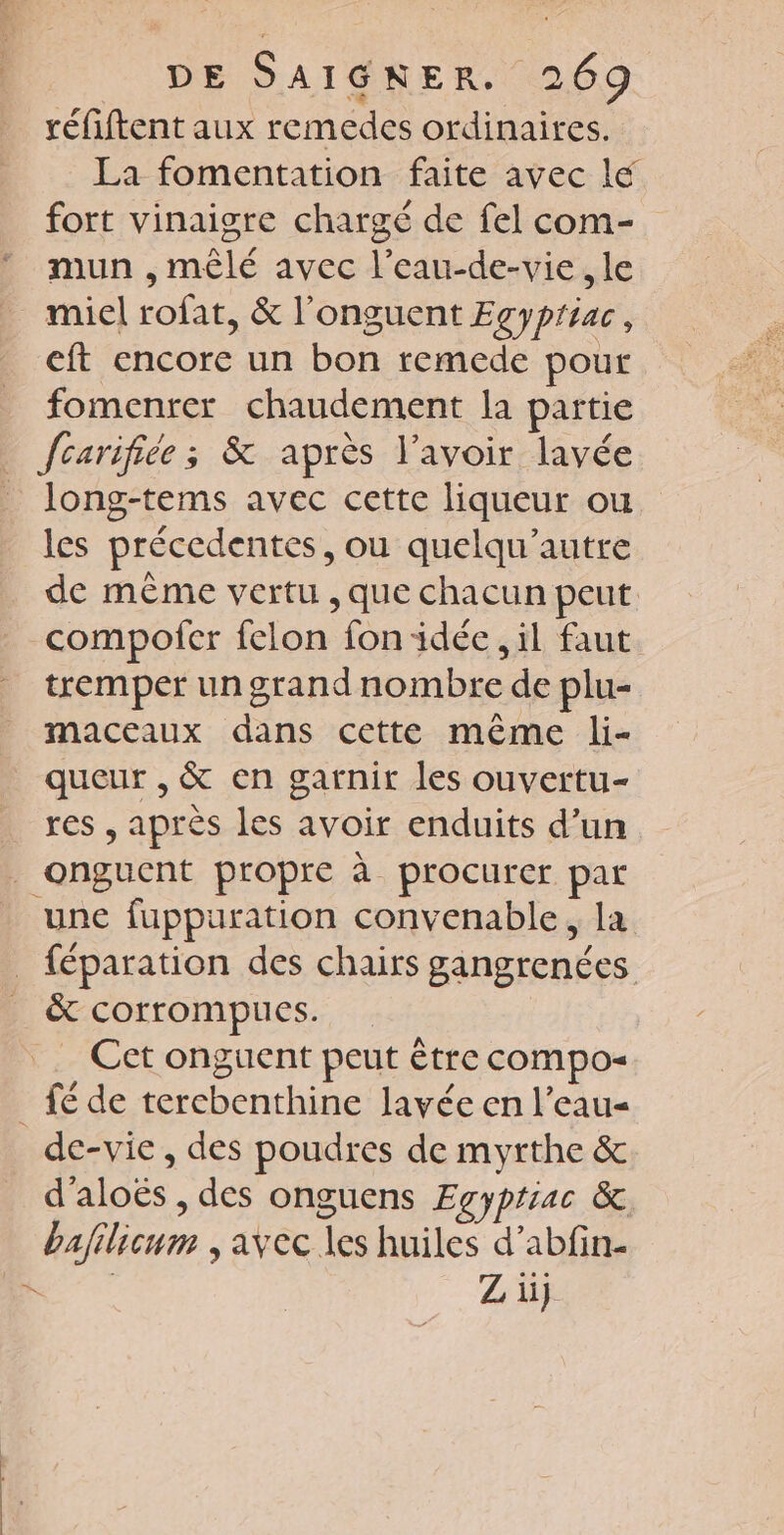 réfiftent aux remedes ordinaires. La fomentation faite avec le fort vinaigre chargé de fel com- mun , mêlé avec l’eau-de-vie , le miel rofat, &amp; l’'onguent Egypriac, eft encore un bon remede pour fomenrer chaudement la partie fcarifiée ; &amp; après l'avoir lavée long-tems avec cette liqueur ou les précedentes, ou quelqu’autre de même vertu , que chacun peut compofer felon fon idée , il faut tremper un grand nombre de plu- maceaux dans cette même li- queur , &amp; en garnir les ouvertu- res , après les avoir enduits d’un _onguent propre à procurer par une fuppuration convenable, la _ féparation des chairs gangrenées &amp; corrompus. Cet onguent peut être compo _ fé de tercbenthine lavée en l’eau- de-vie , des poudres de myrthe &amp; d'aloës , des onguens Egypriac &amp; bajilicum , avec les huiles d’abfin- D Z ii}