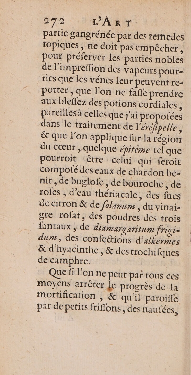 272: t'AR‘T. partie gangrénée par des remedes topiques , ne doit pas empêcher, pour préferver les parties nobles de l’impreflion des vapeurs poutr- ris que les vénes Ieur peuvent re« porter, que l’on ne faffe prendre aux bleffez des potions cordiales , pareilles à celles que j'ai propofées dans le traitement de l'éréfipelle, &amp; que l’on applique fur la région du cœur , quelque épitème telque pourroit tre celui qui feroit compofé des eaux de chardon be- nit , de buglofe , de bouroche , de rofes , d’eau thériacale, des fucs de citron &amp; de /olanum , du vinai&lt; gre rofat, des poudres des trois fantaux , de diamargaritum frigi- dum, des confe&amp;ions d'alkermes &amp; d'hyacinthe , &amp; des trochifques de camphre. Que fi l’on ne peut par tous ces moyens arrêter Je progrès de la mortification , &amp; qu'il paroifle par de petits friflons , des naufées,