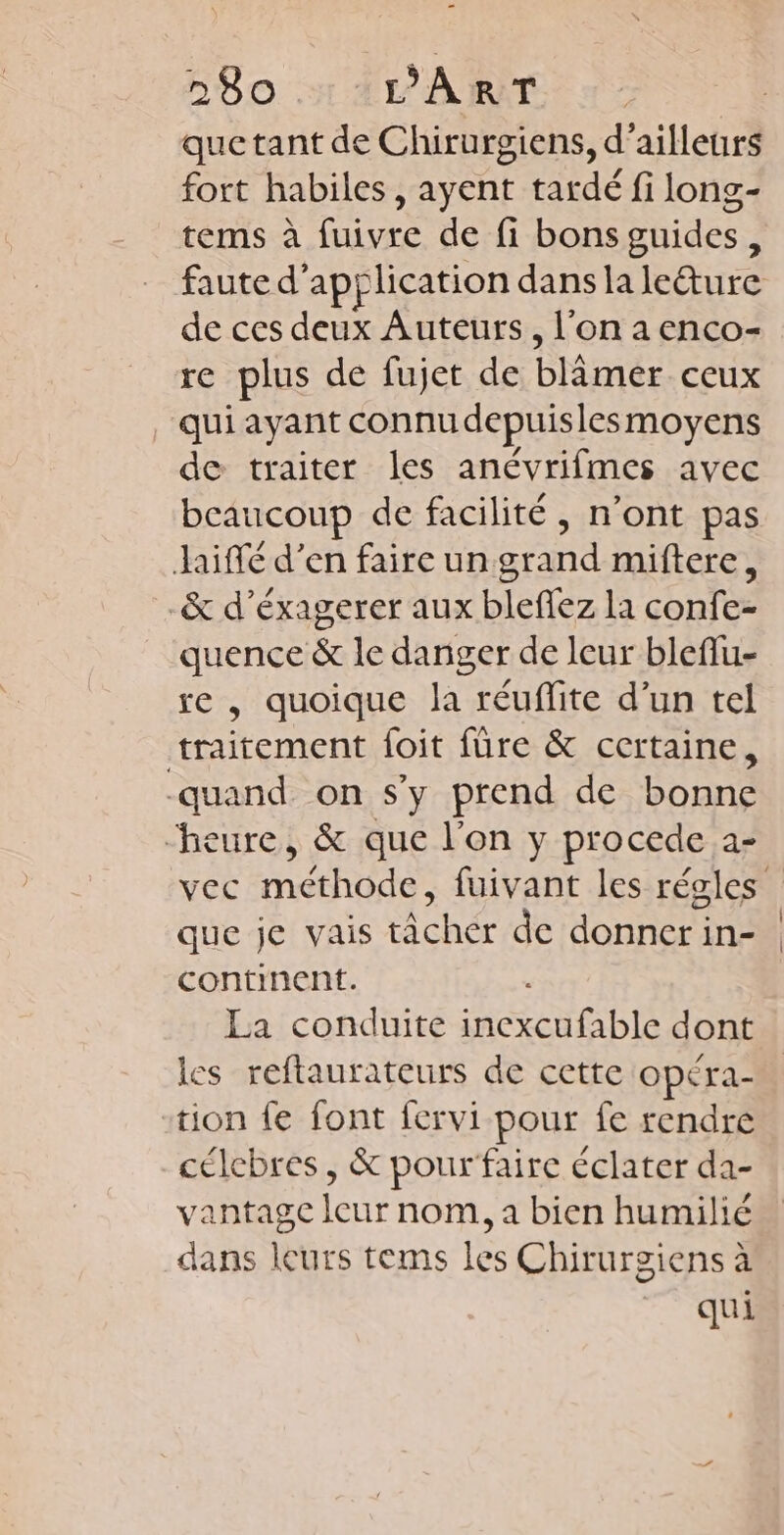 que tant de Chirurgiens, d’ailleurs fort habiles, ayent tardé fi long- tems à fuivre de fi bons guides, de ces ee Auteurs, l'on a enco- re plus de fujet de ÉNiée ceux qui ayant connu depuisles moyens de traiter les anévrifmes avec beaucoup de facilité, n’ont pas Jaiffé d’en faire un grand miftere, _&amp; d’éxagerer aux blefez la confe- quence &amp; le daniger de leur bleflu- re , quoique la réufite d’un tel traitement foit füre &amp; certaine, quand on s’y prend de bonne “heure, &amp; que l'on y procede a- que je vais tâcher de donner in- continent. La conduite RC dont les reftaurateurs de cette Opéra- tion fe font fervi pour fe rendre célcbres, &amp; pourfaire éclater da- vantage leur nom, a bien humilié dans leurs tems les Chirurgiens à qui