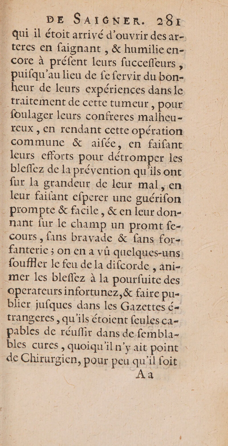 qui il étoit arrivé d'ouvrir des at- teres en faignant , &amp; humilieen- _ Core à préfent leurs fucceffeurs , _puifqu'au lieu de fe fervir du bon- heur de leurs expériences dans le traitement de cette tumeur, pour {oulager leurs confreres malheu- _Cux , en rendant cette opération commune &amp; aifée, en faifant leurs efforts pour détromper les bleffez de la prévention qu'ils ont fur la grandeur de leur mal cn leur failant cfperer une guérifon - prompte &amp; facile, &amp; en leur don nant fur le champ un promt fe- Cours, fans bravade &amp; fans for fanterie ; on en a vû quelques-uns: fouffer Ie feu de la difcorde , ani-. mer les bleffez à la pourfuite des _ Operatcurs infortunez,&amp; faire pu- blier jufques dans les Gazettes = trangercs , qu'ils étoient feules ca- pables de réuflir dans de fembla- bles cures , quoiqu'il n'yait point : de Chirurgien, pour peu AIO a