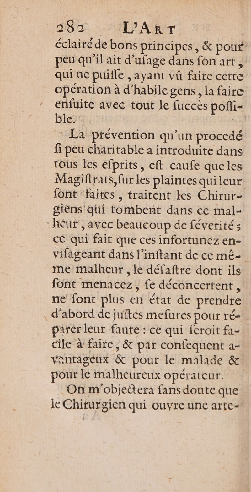 TS T, 407 Ar qui ue puifle , ayant vû faire cette opération à d’habile gens, la faire enfüuite avec tout le fuccès poffi« ble.’ La prévention qu’un procedé _fi peu charitable à introduite dans tous les efprits, eft caufe queles Magiftrats,fur les plaintes quileur {ont faites, traitent les Chirur- giens qui tombent dans ce mal- héur , avec beaucoup de féverités cé qui fait que ces infortunez en- me malheur, le défaftre dont ils {ont menacez, fe déconcertent , ne font plus en état de prendre d’abord de juftés mefures pour ré- parér leur faute : ce qui feroit fa- cile à faire, &amp; par confequent a- antageux &amp; pour le malade &amp; pour lé malheureux opérateur. On m'objeétera fans doute que | |