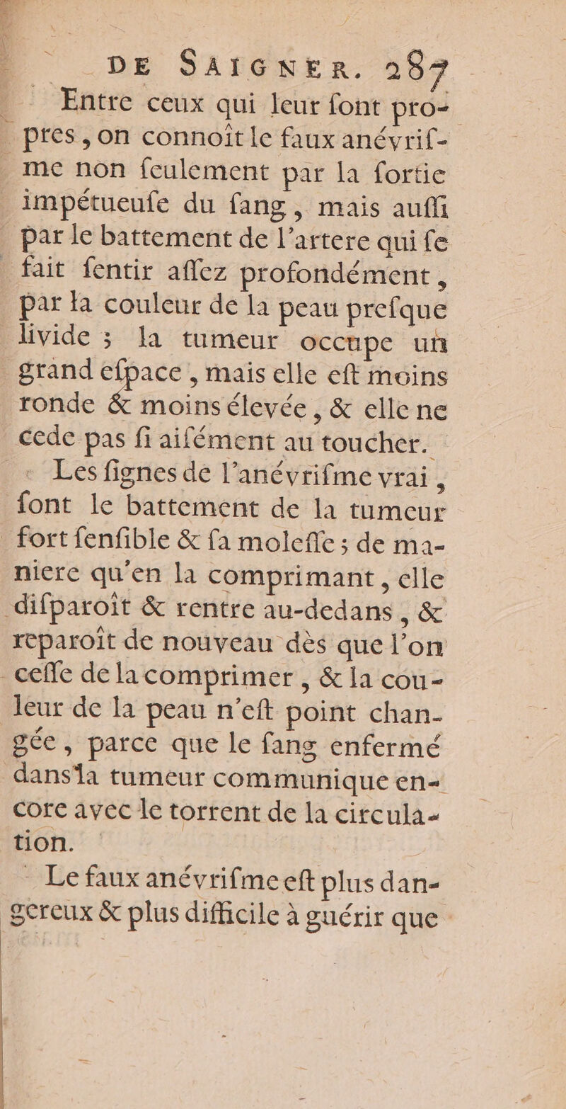 __ Entre ceux qui leur font pro _ pres, on connoît le faux anévrif- _ mec non fculement par la fortic _impétucufe du fang, mais auffi _ par le battement de l’artere qui fe fait fentir aflez profondément , par fa couleur de la peau prefque livide ; Ia tumeur occupe un grand sie , Mais elle eft moins ronde &amp; moins élevée , &amp; elle ne cede pas fi aifément au toucher. + Les fignes de l’anévrifme vrai, font le battement de la tumeur fort fenfible &amp; fa molefe ; de ma- niere qu'en la comprimant, elle difparoit &amp; rentre au-dedans , &amp; reparoît de nouveau dès que l’on _ceffe de lacomprimer , &amp; la cou- leur de la peau n’eft point chan- gée, parce que le fans enfermé dansa tumeur communique en= Core avec le torrent de la circula- tion. | . Le faux anévrifmeeft plus dan- Sereux &amp; plus difficile à guérir que