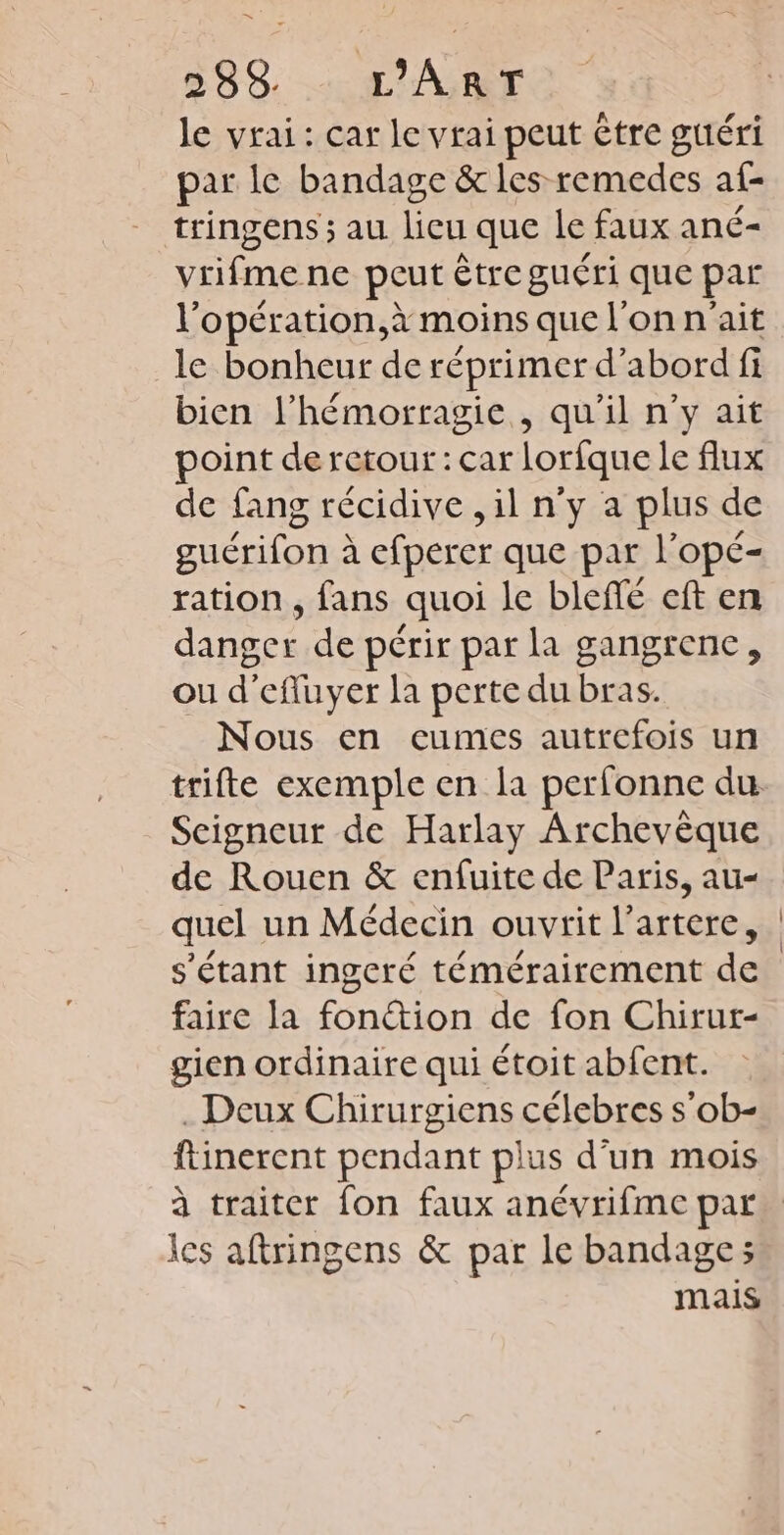 le vrai: car le vrai peut étre guéri par le bandage &amp; les remedes af- tringens ; au lieu que le faux ané- vrifmene peut être guéri que par l’opération,à moins que l'on n'ait le bonheur de réprimer d’abord fi bien l’hémorragie , qu’il n'y ait point de retour: car lorfque le flux de fang récidive ,il n'y a plus de guérifon : à efperer que par l'opé- ration , fans quoi le bleffé cft en danger de périr par la gangrene, ou d'efluyer la perte du bras. Nous en cumes autrefois un trifte exemple en la perfonne du Seigneur de Harlay Archevèque quel un Médecin ouvrit l’artere, s'étant ingeré témérairement de faire la fonction de fon Chirur- gien ordinaire qui étoit abfent. . Deux Chirurgiens célebres s’ob- ftinerent pendant plus d'un mois les aftringens &amp; par le bandages mais