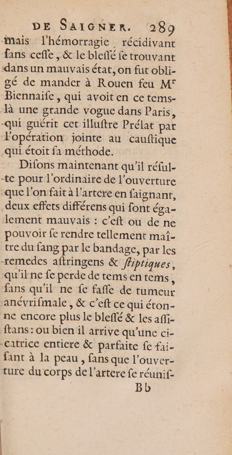 mais l’hémorragie récidivant fans ceffe , &amp; le bleñé fe trouvant dans un mauvais état, on fut obli- gé de mander à Rouen feu M° Biennaife , qui avoit en ce tems- ‘R une grande vogue dans Paris, qui guérit cet illuftre Prélat par l'opération jointe au cauftique qui étoit fa méthode. Difons maintenant qu'il réful- te pour l'ordinaire de l'ouverture -que l’onfait à l’artere en faignant, deux effets différens qui font éga- lement mauvais : c’eft ou de ne pouvoir fe rendre tellement mai tre du fang par le bandage, par les temedes aftringens &amp; fipriques, qu'ilne fe perde de tems en tems L fans qu'il ne fe fañle de tumeur ancvrifmale , &amp; c’eft ce qui éton- ne encore plus le blefté &amp; les afi- ftans : ou bien il arrive qu'une ci- -catrice entiere &amp; parfaite fe fai- fant à la peau , fans que l’ouver- ture du corps de l’artere fe réunif- | Bb