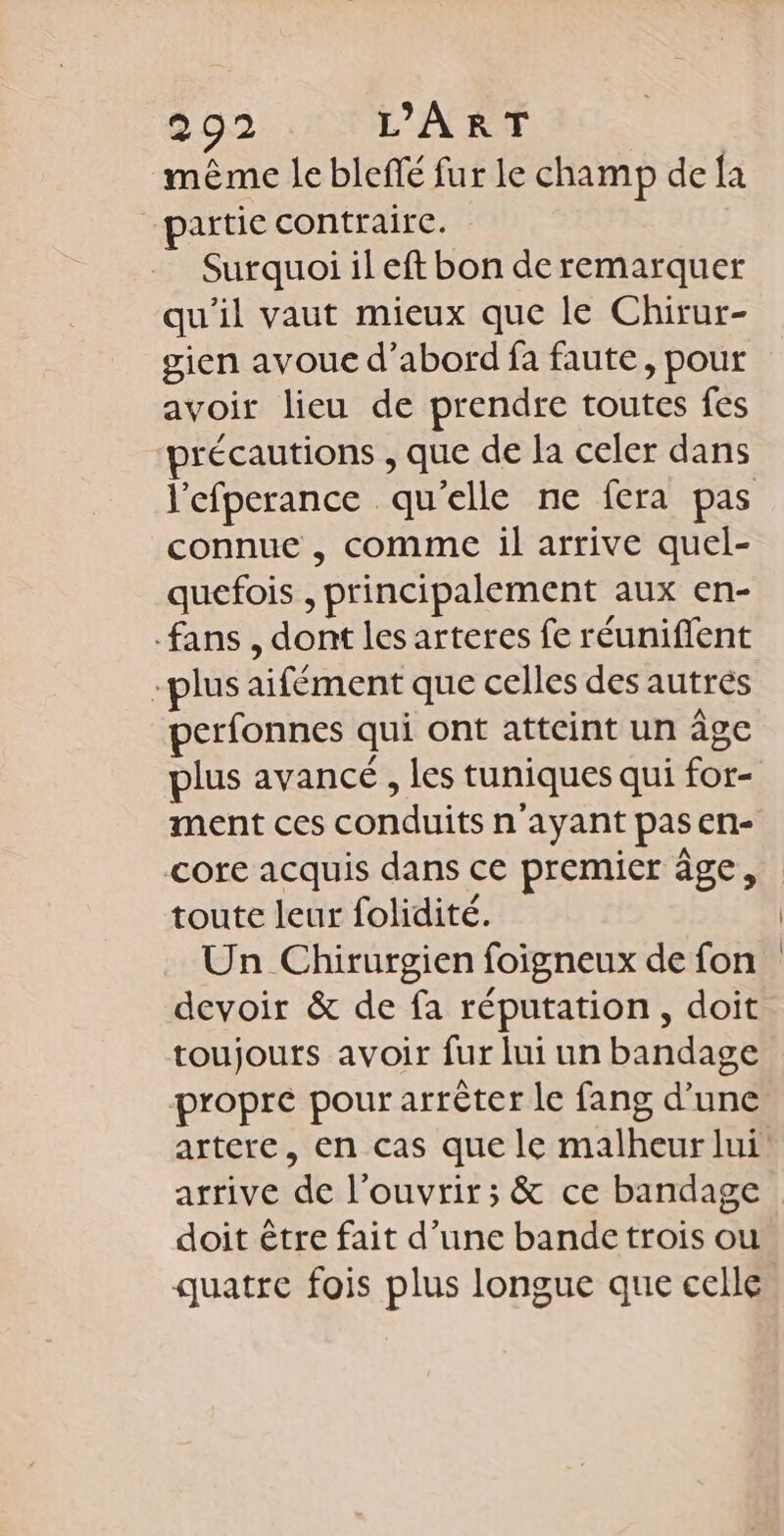 même le bleffé fur le champ de {a partie contraire. Surquoi il eft bon deremarquer qu'il vaut mieux que le Chirur- sien avoue d’abord fa faute, pour avoir lieu de prendre toutes fes précautions , que de la celer dans l'efperance qu'elle ne fera pas connue , comme il arrive quel- quefois , principalement aux en- fans , dont les arteres fe réuniflent -plus aifément que celles des autres perfonnes qui ont atteint un âge plus avancé , les tuniques qui for- ment ces conduits n'ayant pas en- core acquis dans ce premier âge, toute leur folidité. Un Chirurgien foigneux de fon devoir &amp; de fa réputation, doit propre pour arrèter le fang d’une doit être fait d’une bande trois ou quatre fois plus longue que celle
