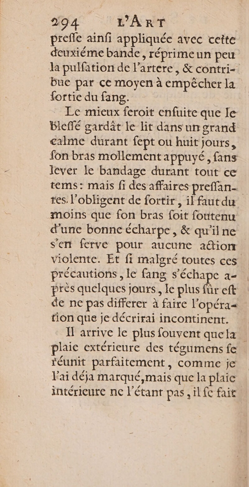 prefle ainfi appliquée avec cette deuxiéme bande, réprimeun peu la pulfätion de Partere, &amp; contri- Bue par ce moyen à empêcher la fortie du fang. Le mieux feroit enfuite que le BIeffé gardât le lit dans un grand calme durant fept ou huit jours, fon bras mollement appuyé, fans lever le bandage durant tout ce tems: mais fi des affaires preffan_ res, l'obligent de fortir , il faut du moins que fon bras foit foutenu d'une bonne écharpe , &amp; qu'il ne s'en ferve pour aucune aûtion violente. Et fi malgré toutes ces précautions , le fang s’échape 2- près quelques jours, le plus für eft de ne pas differer à faire l'opéra= tion que je décrirai incontinent. H arrive le plus fouvent quela plaic extérieure des tégumens fe réunit parfaitement, comme je lai déja marqué,mais que la plaie intérieure ne l'étant pas, il fe fait