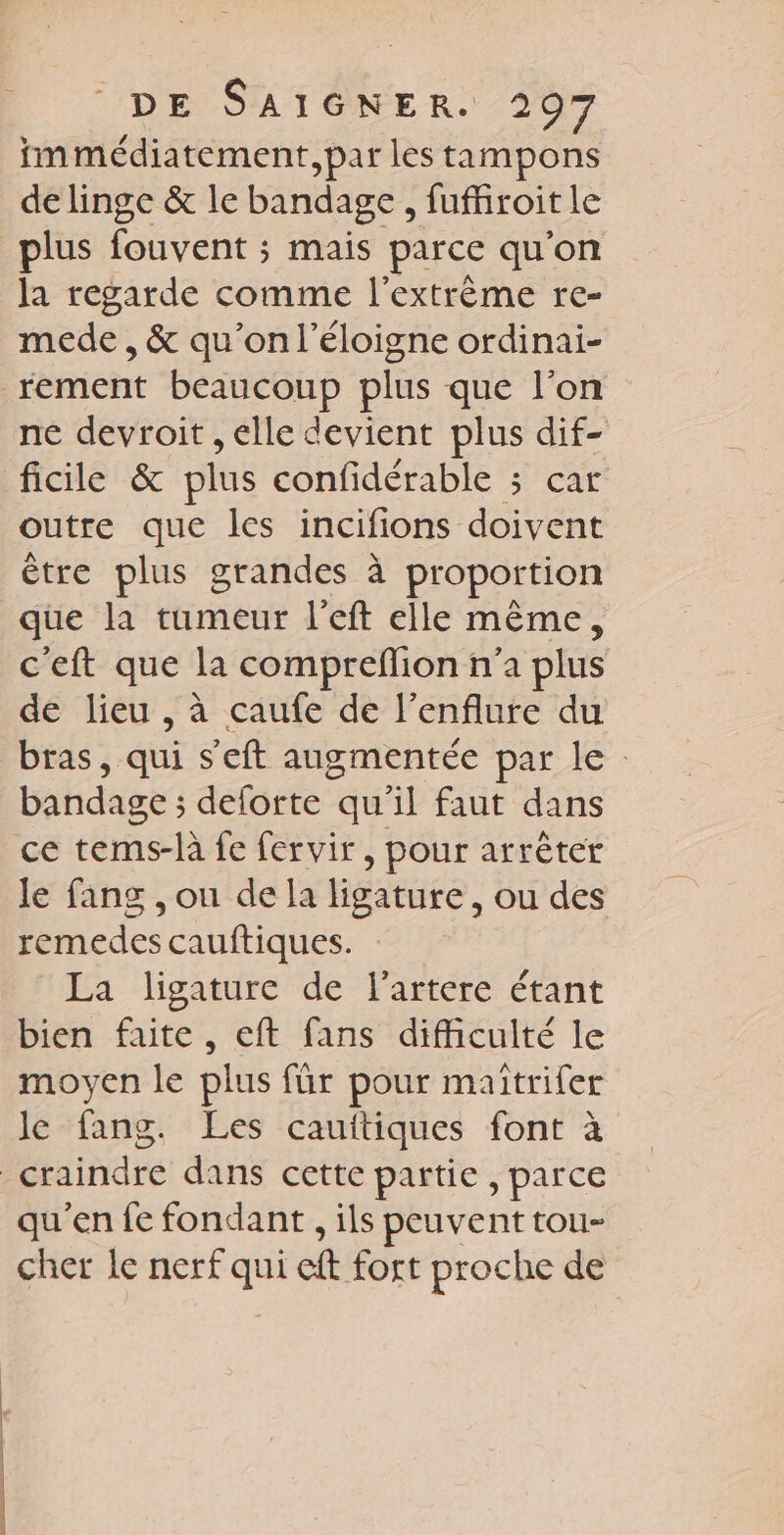 immédiatement, par les tampons de linge &amp; le bandage , fufiroit le plus fouvent ; mais parce qu'on la regarde comme l'extrème re- mede , &amp; qu’on l’éloigne ordinai- rement beaucoup plus que l’on ne devroit , elle devient plus dif- ficile &amp; plus confidérable 3 car outre que les incifions doivent être plus grandes à proportion que la tumeur l’eft elle même, c'eft que la compreflion n'a plus de lieu , à caufe de l’enflure du bras, ai s'eft augmentée par le: bandage ; deforte qu'il faut dans ce tems-là fe fervir , pour arrèter le fang , ou de la ligature , Ou des remedes cauftiques. La ligature de l’artere étant bien faite, eft fans difficulté le moyen le plus für pour maïîtrifer le fang. Les cauitiques font à | Piinare dans cette partie , parce qu'en fe fondant , ils peuvent tou- cher le nerf ss cit fort proche de