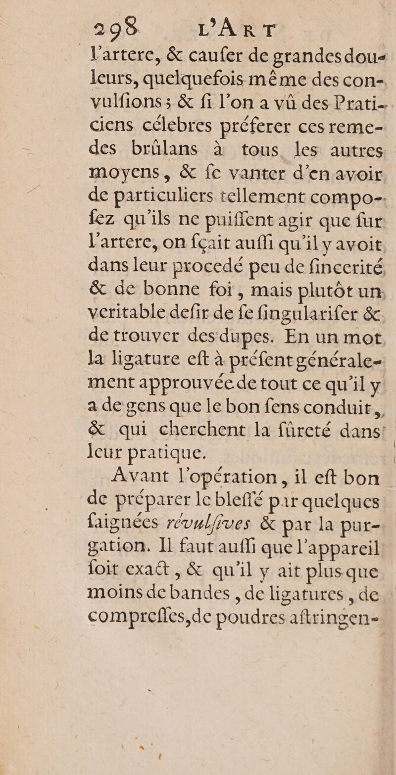 _Vartere, &amp; caufer de grandes dou leurs, quelquefois même des con- vulfions ; &amp; fi l’on a vû des Prati. ciens célebres préferer ces reme- des brülans à tous les autres. moyens, &amp; fe vanter d'en avoir de particuliers tellement compo. fez qu'ils ne puiffent agir que fur l'artere, on fçait aufli qu’il y avoit dans leur procedé peu de fincerité, &amp; de bonne foi, mais plutôt un: veritable defir de fe fingularifer &amp; de trouver des dupes. En un mot la ligature eft à préfent générale- ment approuvée de tout ce qu’il y a de gens que le bon fens conduit, &amp; qui cherchent la fûürcté dans! Icur pratique. Avant l'opération, il eft bon de préparer le blefté par quelques faignées révwlfives &amp; par la pur- gation. Il faut auffi que l'appareil foit exa&amp; , &amp; qu'il y ait plus que moins de bandes , de ligatures , de comprefes,de poudres aftringen-