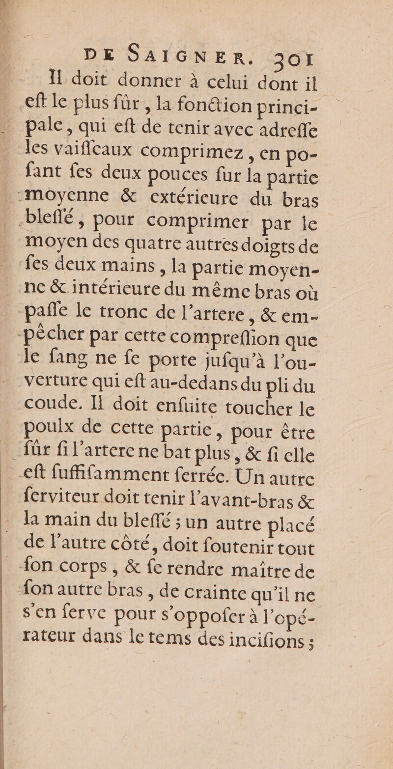 1 doit donner à celui dont il cft le plus für , la fon@ion princi- pale, qui eft de tenir avec adreffe les vaifleaux comprimez , en po- fant fes deux pouces fur la partie moyenne &amp; extérieure du bras -blefñlé, pour comprimer parle moyen des quatre autres doigts de fes deux mains, la partie moyen- nc &amp; intérieure du même bras où pañfe le tronc de l’artere , &amp; em- pêcher par cette comprefion que le fang ne fe porte jufqu’à l’ou- verture qui eft au-dedans du pli du coude. Il doit enfüite toucher le poulx de cette partie, pour être _ für fil’arterene bat plus, &amp; fi elle -&lt;ft fuffifamment ferrée. Un autre ferviteur doit tenir l’avant-bras &amp; la main du bleffé ; un autre placé de l’autre côté, doit foutenir tout {on corps , &amp; fe rendre maître de on autre bras, de crainte qu'ilne s'en ferve pour s’oppofer à l'opé- rateur dans le tems des incifions :