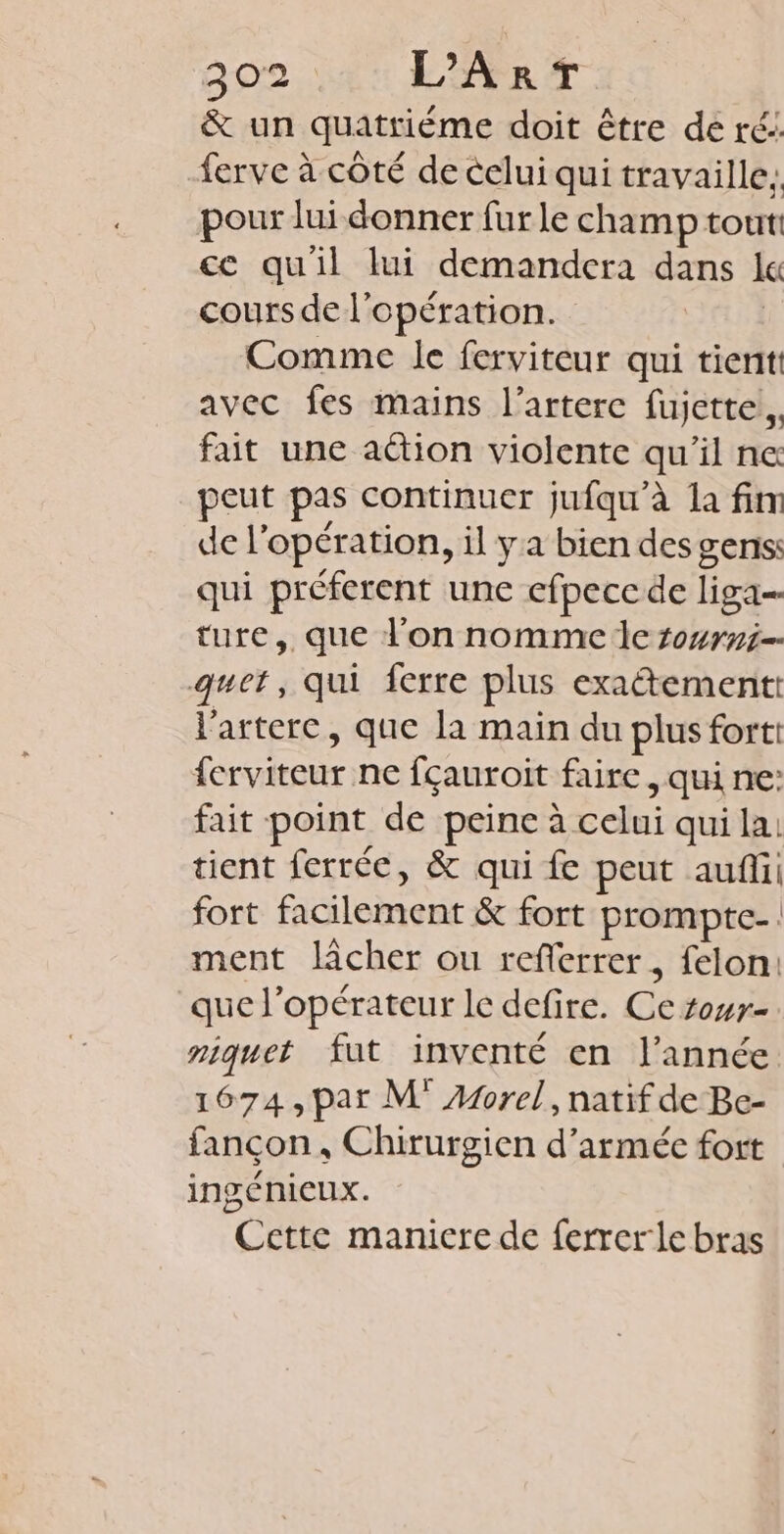D:Cra L'ART &amp; un quatrième doit être de ré: ferve à côté de celui qui travaille: pour lui donner fur le champ tout ce quil lui demandera dans lc cours de l'opération. | Comme le ferviteur qui tient: avec fes mains l’arterc fujette.. fait une aétion violente qu'il ne peut pas continuer jufqu'à la fim de l'opération, il y a bien desgsens: qui préferent une efpeccde liga= ture, que l'on nomme de tourni-- guet, qui ferre plus exatement: l'artere, que la main du plus fortt ferviteur ne fçauroit faire, qui ne: fait point de peine à celui qui la. tient ferrée, &amp; qui fe peut auf: fort facilement &amp; fort prompte-: ment lâcher ou referrer, felon: que l'opérateur le defire. Ce rowr- niquet fut inventé en l’année 1674, pat M Are], natif de Be- fançon, Chirurgien d'armée fort ingéniCUx. Cette manicre de ferrer le bras