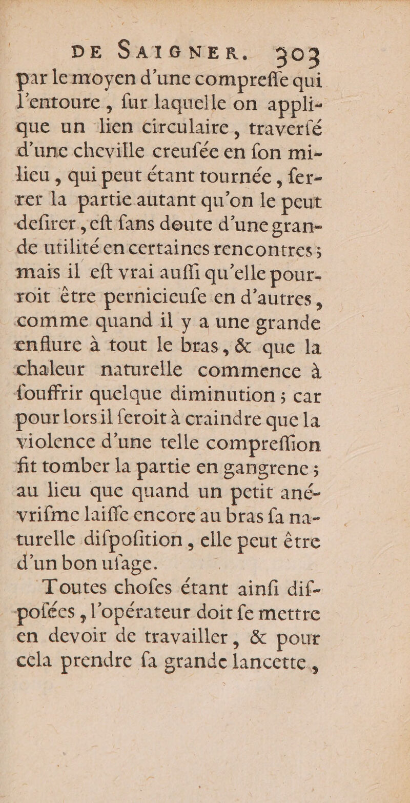 par lemoyen d’une comprefle qui l'entoure , fur laquelle on appli- que un lien circulaire, traverfé d’une cheville creufée en fon mi- lieu , qui peut étant tournée , fer- rer la partie autant qu'on le peut defirer , eft fans deute d’une gran- de utilitéen certaines rencontres; mais il eft vrai auffi qu’elle pour. roit être pernicicufe en d’autres, comme quand il y a une grande enflure à tout le bras, &amp; que la chaleur naturelle commence à Louffrir quelque diminution ; car pour lorsil feroit à craindre que la violence d’une telle compreffion fit tomber la partie en gangrene ; au lieu que quand un petit ané- vrifme laiffe encore au bras fa na- turelle difpofition , elle peut être d’un bon ufage. | Toutes chofes étant ainfi dif- _-pofées , l'opérateur doit fe mettre en devoir de travailler, &amp; pour cela prendre fa grande lancette,