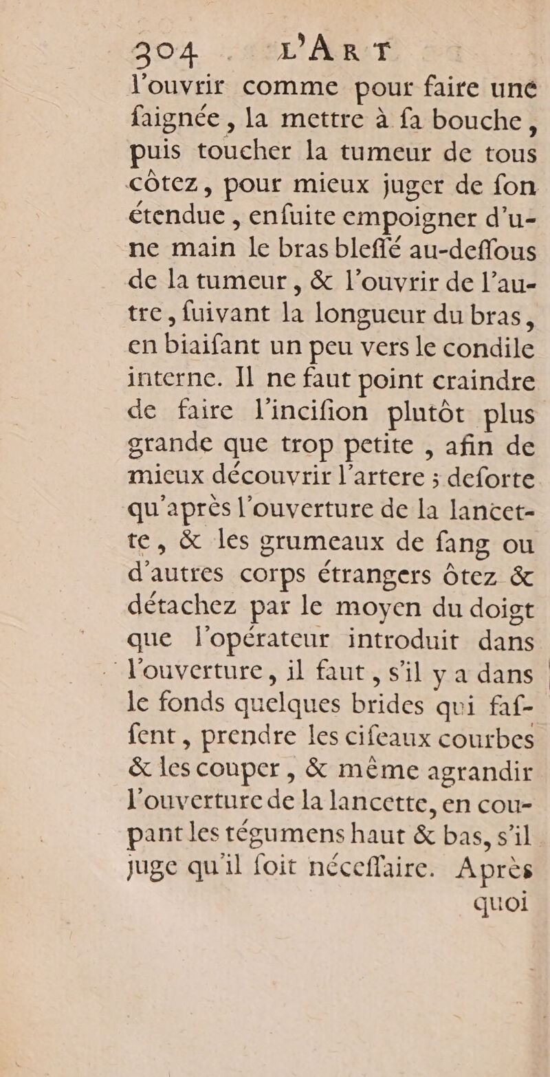 SOA. M ART l'ouvrir comme pour faire uné faignée , la mettre à fa bouche, puis toucher la tumeur de tous étendue , enfuite empoigner d’u- ne main le bras blefié au-deffous de la tumeur, &amp; l’ouvrir de l’au- tre, fuivant la longucur du bras, en biaifant un peu vers le condile interne. ] ne faut point craindre de faire l'incifion plutôt plus grande que trop petite , afin de micux découvrir l’artere ; deforte qu'après l'ouverture de la lancet- te, &amp; les grumeaux de fang ou d’autres corps étrangers Ôtez &amp; détachez par le moyen du doigt que l'opérateur introduit dans l'ouverture, il faut, s’il y a dans le fonds quelques brides qui faf- fent, prendre les cifeaux courbes &amp; les couper, &amp; même agrandir l'ouverture de la lancette, en cou- pant les tégumens haut &amp; bas, s’il juge qu'il foit néceffaire. Après quoi