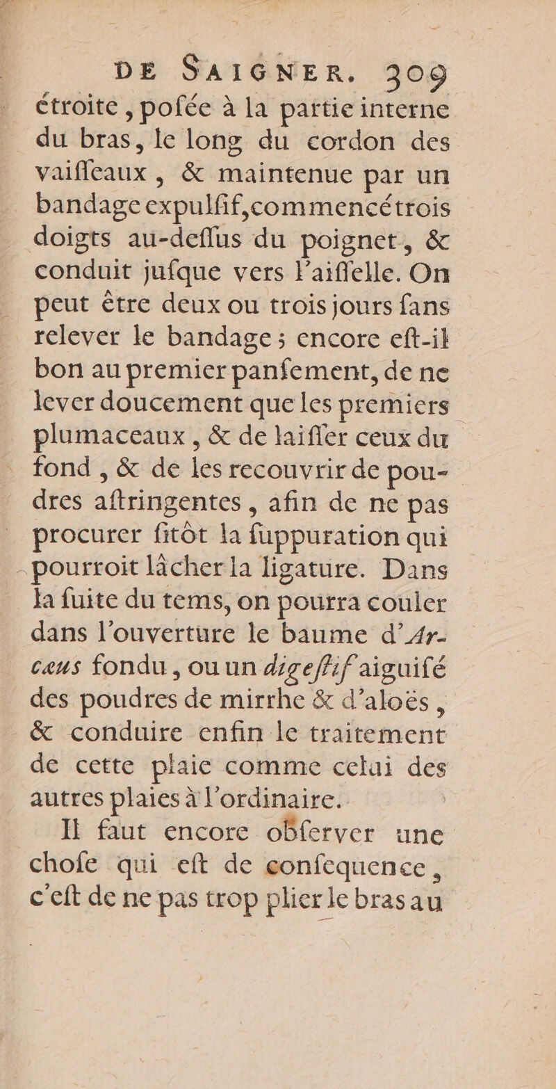étroite , pofée à la païtie interne du bras, le long du cordon des vaifleaux , &amp; maintenue par un bandage expulfif,commencétrois doigts au-deflus du poignet, &amp; conduit jufque vers l'aiflelle. On peut ètre deux ou trois jours fans relever le bandage ; encore eft-il bon au premier panfement, de ne lever doucement que les premiers plumaceaux , &amp; de laifer ceux du fond , &amp; de les recouvrir de pou- dres aftringentes , afin de ne pas procurer fitôt la fuppuration qui -pourroit cher la ligature. Dans ja fuite du tems, on pourra couler dans l'ouverture le baume d’4#4r- caus fondu , ou un digeffif aiguifé des poudres de mirrhe &amp; d’aloës, &amp; conduire enfin le traitement de cette plaie comme celui des autres plaies à l'ordinaire. If faut encore obferver une chofe qui eft de eonfequence, c'eft de ne pas trop plierlebrasau