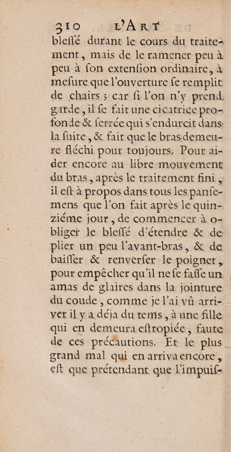 bleflé durant le cours du traite- ment, mais de le ramener peu à peu à fon extenfion ordinaire, à mcfure que l'ouverture fe remplit de chairs ; car fi l'on n'y prend garde, il fe fait une cicatrice pro fonde &amp; ferrée qui s'endurcit dans: la fuite , &amp; fait que le brasdemeu- re fléchi pour toujours. Pour ai- der encore au libre-mouvement du bras, après le traitement fini , il eft à propos dans tous les panfe- mens que l’on fait aprés le quin- ziéme jour, de commencer à o- bligeï le bleffé d'étendre &amp; de plier un peu l’avant-bras, &amp; de baifler &amp; renverfer le poignet, pour empêcher qu'il nefe fafle un amas de glaires dans la jointure du coude , comme je l'ai vû arri- ver il y a déja du tems, à une fille qui en demeura chropiée , faute de ces précautions. Ebide plus stand mal qui en arrivaencore, eft que prétendant que l'impuif-