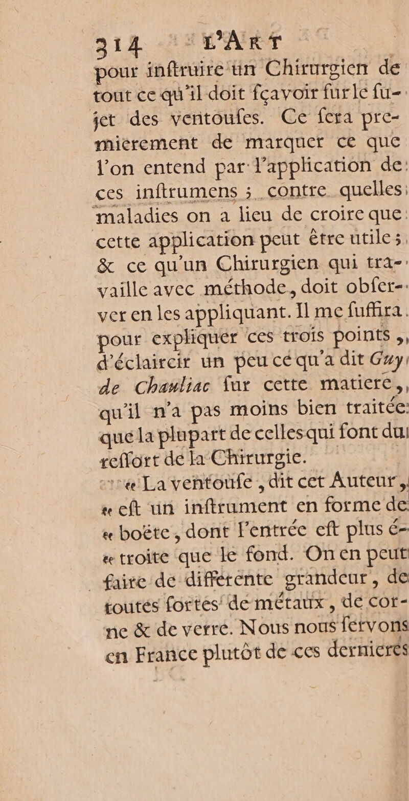 pour inftruire un Chirurgien de tout ce qu'il doit fçavoir furle fu- jet des ventoufes. Ce fera pre- micrement de marquer ce que l’on entend par l'application de: ces inftrumens contre. quelles: maladies on a lieu de croireque cette application peut être utile, &amp; ce qu'un Chirurgien qui tra- vaille avec méthode, doit obfer-. ver en les appliquant. Il me fufhra. pour expliquer ces trois points ,, d'éclaircir un peu cé qu'a dit Gxy: de Chauliac fur cette matiere, qu'il n’a pas moins bien traitée que la plupart de cellesqui font du. refort de la Chirurgie. | 114 La ventoufe , dit cet Auteur, « eft un inftrument en forme de « boëte , dont l'entrée cft plus é- # troite que Ie fond. On en peut _ faire de différente grandeur, de toutés fortes de métaux , de cor- ne &amp; de verre. Nous nous fervons en France plutôt de ces dernieres