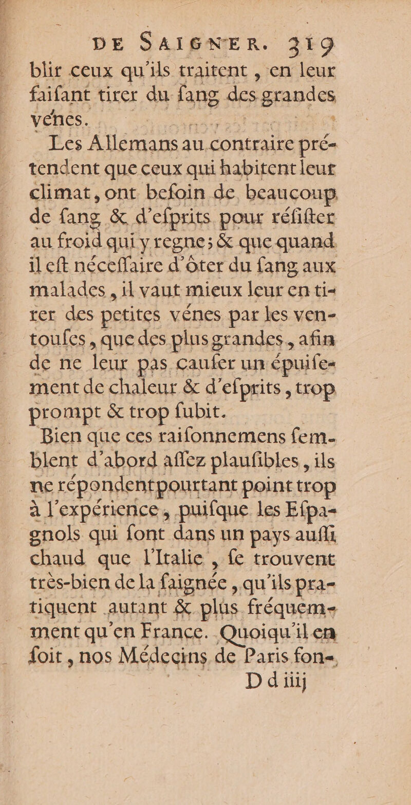 DE Sara R. 3219 blir ceux qu'ils traitent , en leur faifant tirer du fang des gapies venes. . Les Allemans a au 1 contraire pré= tendent que ceux qui habitent leur climat, ont befoin de beaucoup de fang &amp; d’efprits pour réfifter il eft néceffaire d’ôter du fang aux malades , il vaut mieux leur en ti= rer des petites vénes par les ven- toufes, que des plus grandes, afin de ne leur pas caufer un épuife= ment de chaleur &amp; d’efprits , trop prompt &amp; trop fubit. Bien que ces raifonnemens fem blent d’abord aflez plaufibles, ils ne répondentpourtant point trop à l'expérience, puifque les Efpa- gnols qui font dans un pays aufli chaud que l'Italie , {e trouvent trés-bien de la faignée , qu'ils pra- _ tiquent. autant &amp; plüs fréquem- ment qu’en France. Quoiqu'ilen {oit , nos Médecins de Paris fon= D di]