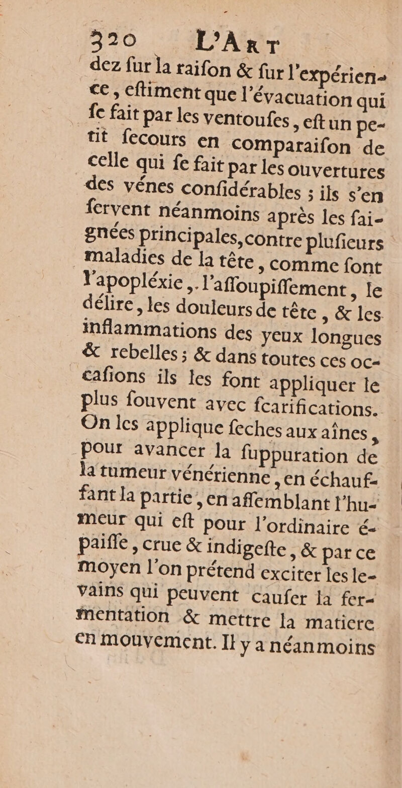 520 L’Arr | dez fur la raifon &amp; fur l'expérien- ce, cftiment que l'évacuation qui fe fait par les ventoufes &gt; Cft un pe- tit fecours en Comparaifon de celle qui fe fait par les Ouvertures des vénes confidérables ; ils s'en fervent néanmoins après les fai- gnées principales, contre pluficurs maladies de la tête, comme font l'apopléxie .. l'afloupiffement sie délire, les douleurs de tête , &amp; les inflammations des yeux longues &amp; rebelles; &amp; dans toutes ces OC= cafions ils les font appliquer le plus fouvent avec fcarifications. On les applique feches aux aînes, pour avancer la fuppuration de la tumeur vénérienne , en échauf- fant la partie, en affemblant l'hu- meur qui cft pour l'ordinaire é- paiffe , crue &amp; indigefte , &amp; par ce moyen l’on prétend exciter les le- vains qui peuvent caufer Ja fer= mentation &amp; mettre la maticre Ch mouvement. Il y a néanmoins
