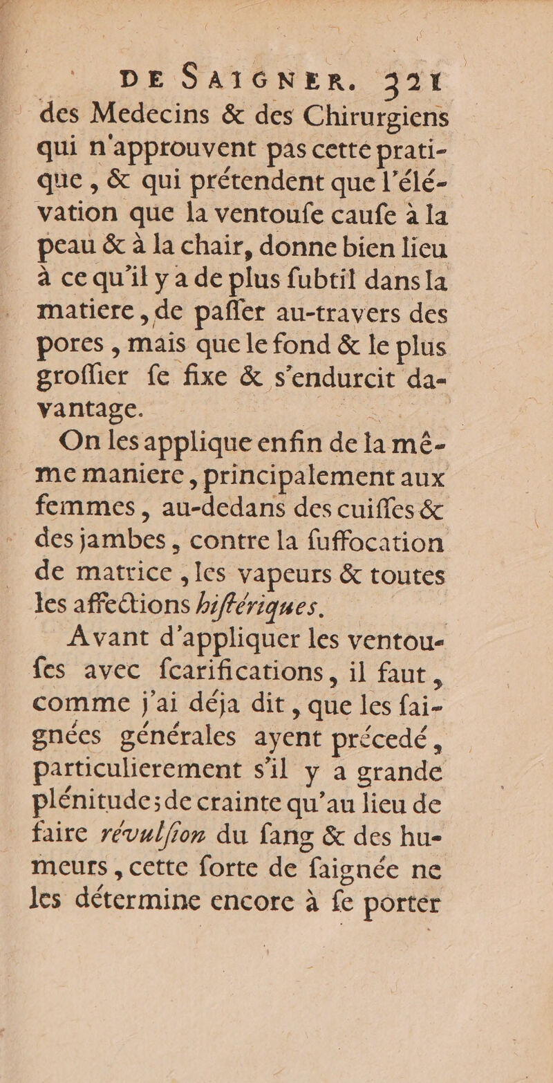 des Medecins &amp; des Chirurgiens qui n'approuvent pas cette prati- que , &amp; qui prétendent que l’élé- vation que la ventoufe caufe à la peau &amp; à la chair, donne bien lieu à ce qu'il y a de plus fubtil dansIa matiere , de pañler au-travers des pores , mais que le fond &amp; le plus groflier fe fixe &amp; s'endurcit da- vantage. | A à On les applique enfin de ta mé- me maniere, principalement aux femmes , au-dedans des cuiffes &amp; des jambes , contre la fuffocation de matrice ,les vapeurs &amp; toutes les affeétions hiffériques. | Avant d'appliquer les ventou- fes avec fcarifications, il faut, comme j'ai déja dit , que les fai- gnées générales ayent précedé, particulierement s'il y à grande plénitude;de crainte qu’au lieu de faire révullion du fans &amp; des hu- meurs , cette forte de faignée ne les détermine encore à fe porter
