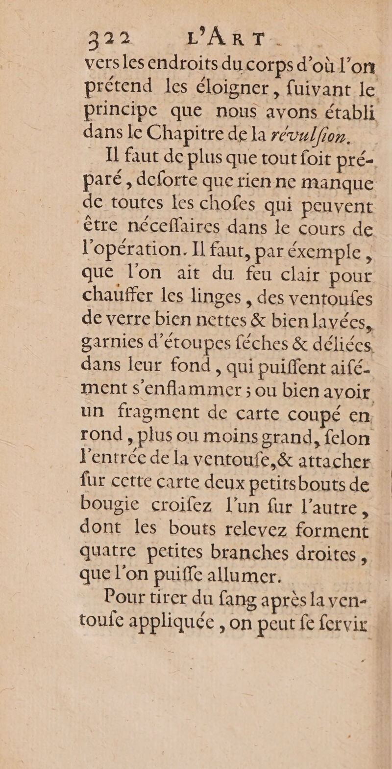 57 D AT » 1° versles endroits du corps d’où l’on prétend les éloigner, fuivant le principe que nous ayons établi dans le Chapitre de la révalfion. . À faut de plus que tout foit pré paré, deforte que rien ne manque de toutes les chofes qui peuvent être néceflaires dans le cours de l'opération. Il faut, par éxemple, que l'on ait du feu clair pour chauffer les linges , des ventoufes de verre bien nettes &amp; bien lavées, garnies d’étoupes féches &amp; déliées, dans leur fond , qui puiffent aifé- ment s'enflammer ; ou bien avoir un fragment de carte coupé en rond , plus ou moins grand, felon l'entrée de la ventoufe,&amp; attacher _ fur cette carte deux petitsbouts de bougie croifez l’un fur l’autre, dont les bouts relevez forment quatre petites branches droites, que l'on puiffe allumer. Pour tirer du fang après la ven- toufc appliquée , on peut fe forvir