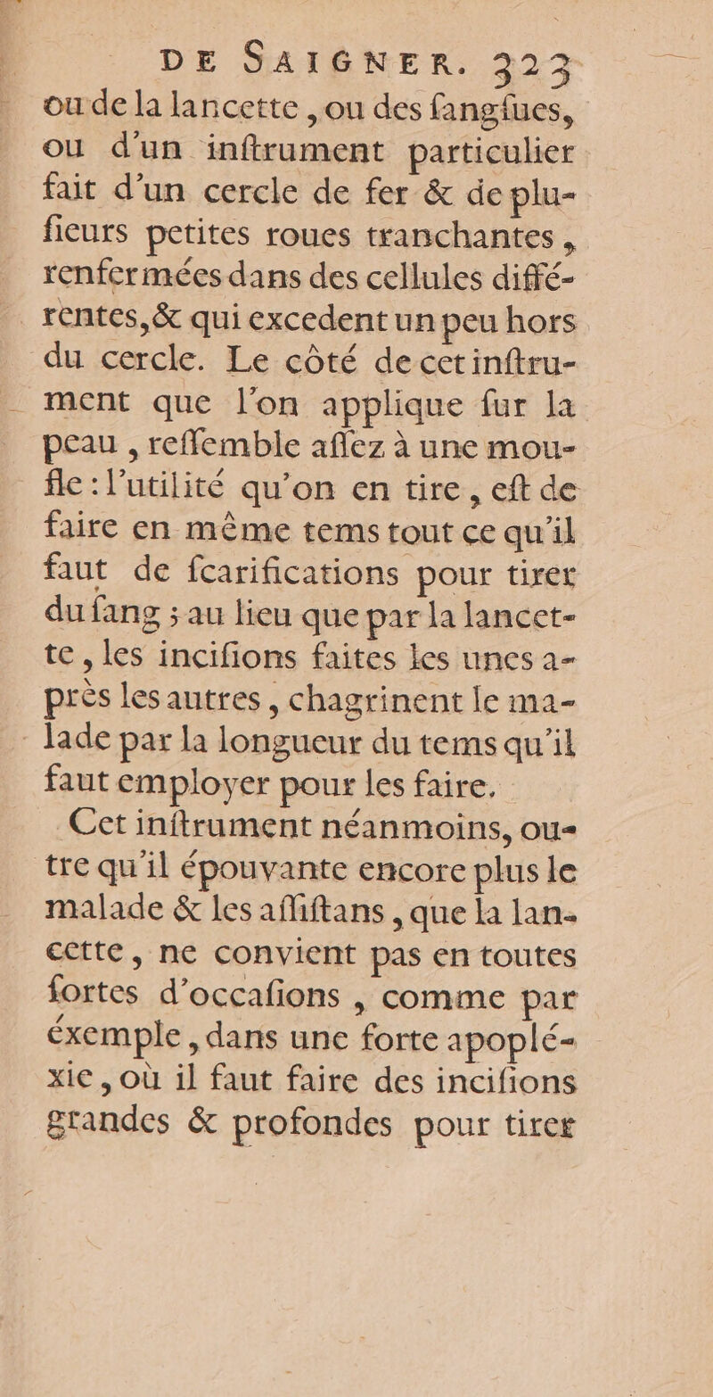 ou de la lancette ,ou des fangfues, ou d'un inftrument particulier fait d’un cercle de fer &amp; de plu- ficurs pctites roues tranchantes , renfcrmées dans des cellules diffé- rentes, &amp; qui excedent un peu hors du cercle. Le côté decetinftru- ment que l’on applique fur la peau , reffemble aflez à une mou- fle : l'utilité qu’on en tire, eft de faire en même tems tout ce qu'il faut de fcarifications pour tiret du fang ; au lieu que par la lancet- te , les incifions faites les unes a- près lesautres , chagrinent le ma- Jade par la longueur du tems qu'il faut employer pour les faire. Cet inftrument néanmoins, ou tre qu'il épouvante encore plus le malade &amp; les afiftans , que la lan. cctte, ne convient pas en toutes fortes d’occafons | comme par éxemple , dans une forte apoplé= xie , Où il faut faire des incifions grandes &amp; profondes pour tirer