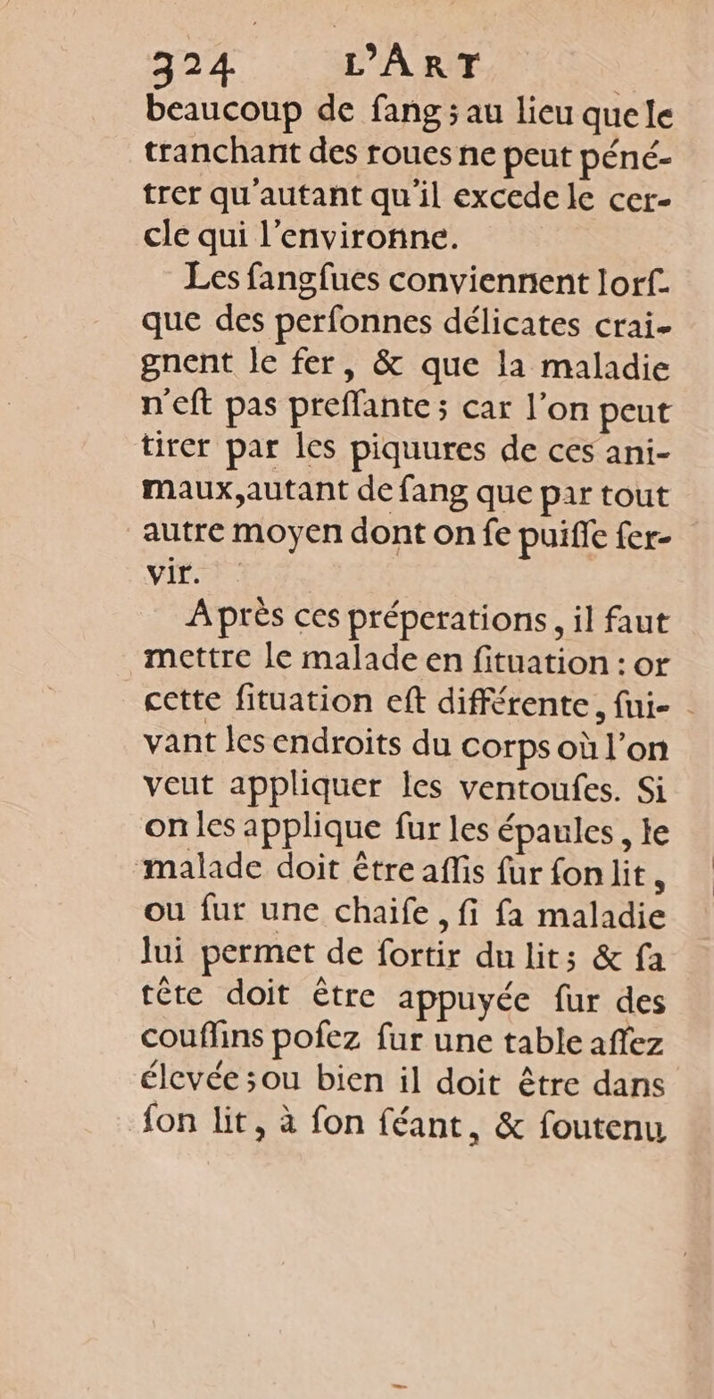 beaucoup de fang ; au lieu quele tranchant des roues ne peut péné- trer qu'autant qu'il excede le cer- cle qui l'environne. Les fangfues conviennent lorf. que des perfonnes délicates crai- gnent le fer, &amp; que la maladie n'eft pas preffante ; car l’on peut tirer par les piquures de ces ani- maux, autant de fang que par tout autre moyen dont on fe puiffe fer- vir. Après ces prépcrations, il faut mettre le malade en fituation : or cette fituation eft différente, fui- vant les endroits du corps où l’on veut appliquer les ventoufes. Si ones applique fur les épaules, le malade doit être affis fur fon lit, ou fur une chaife , fi fa maladie Jui permet de fortir du lits &amp; fa têre doit être appuyée fur des couffins pofez fur une table affez élevée sou bien il doit être dans fon lit, à fon féant, &amp; foutenu