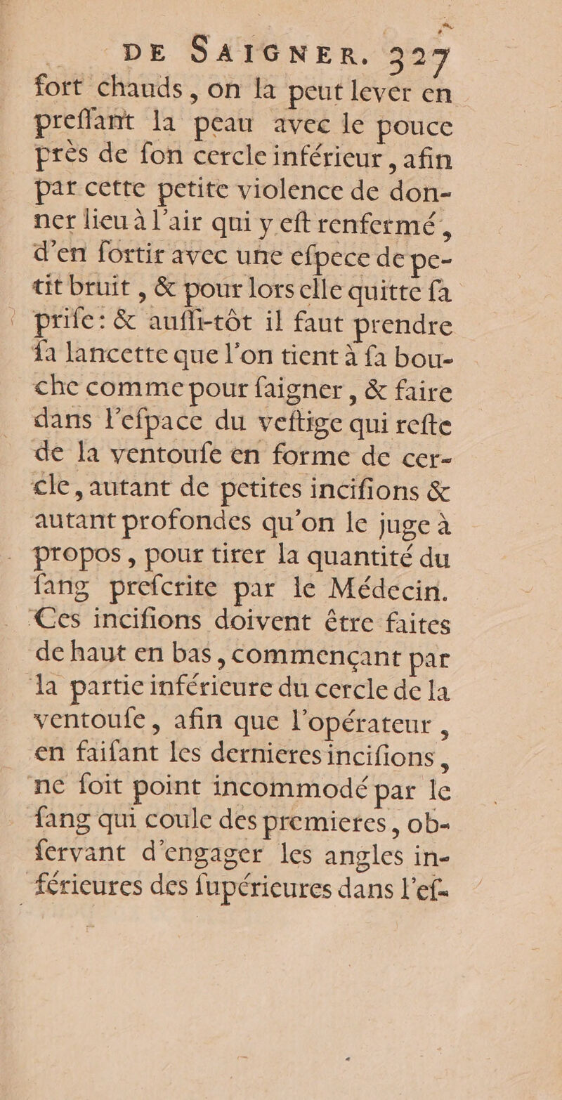 fort chauds , on la peut lever en preflant la peau avec le pouce près de fon cercle inférieur , afin par cette petite violence de don- ner lieu à l'air qui y eft renfermé, d'en fortir avec une efpece de pc- tit bruit , &amp; pour lorsclle quitte fa _prife: &amp; aufli-tôt il faut prendre a lancette que l’on tient à fa bou- che comme pour faigner, &amp; faire dans l’efpacc du veftige qui refte de la ventoufe en forme de cer- cle, autant de petites incifions &amp; autant profondes qu'on le juge à propos, pour tirer la quantité du fang prefcrite par le Médecin. Ces incifions doivent être faites de haut en bas, commençant par da partie inférieure du cercle de la ventoufe, afin que l'opérateur , en faifant les dernieres incifions, ne foit point incommodé par le fang qui coule des premieres, ob- fervant d'engager les angles in- fricures des fupéricures dans l'ef.