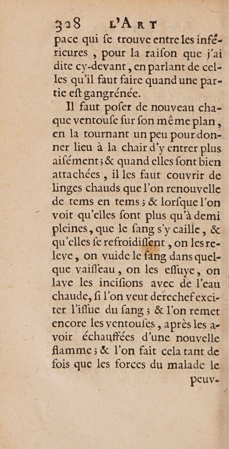 528 PART pace qui fe trouve entre les infé- ricures , pour la raifon que j'ai dite cy-devant , en parlant de cel- les qu'il faut faire quand une par- tie eftgangrénée. IT faut pofer de nouveau cha- que ventoufe fur fon même plan, ner lieu à la chair d'y entrer plus aifément;&amp; quand elles font bien attachées , il les faut couvrir de linges chauds que l’on renouvelle de tems en tems ; &amp; lorfque l’on voit qu'elles font plus qu’à demi pleines, que le fang s'y caille, &amp; qu elles fe refroidiflent , on lesre- leve, on vuide le fang dans quel- que vaifleau, on les efluye, on lave les incifions avec de l’eau chaude, fi l’on veut derechefexci- encore les ventoufes , après les a- voir échauffées d’une nouvelle flamme ; &amp; l'on fait cela tant de fois que les forces du malade le peuv.