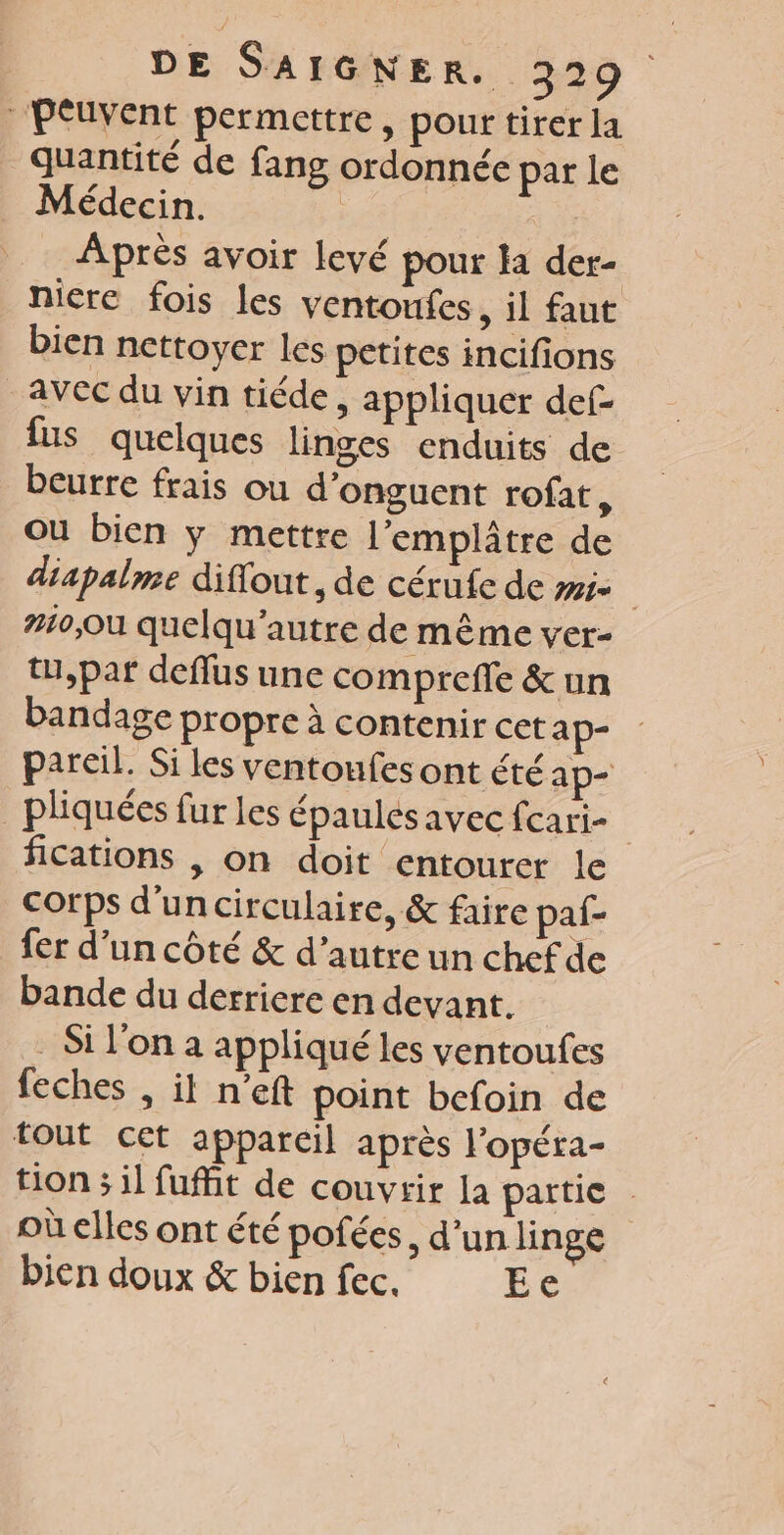 “Peuvent permettre, pour tirer la quantité de fang ordonnée par le Médecin. | | Après avoir levé pour la der- nicre fois les ventonfes , il faut bien nettoyer les petites incifions avec du vin tiéde, appliquer def- fus quelques linges enduits de beurre frais ou d’onguent rofat, Où bien ÿ mettre l’emplâtre de diapalme diffout , de cérufe de #5 | #10, quelqu’autre de même ver- tu,par deflus une comprefle &amp; un bandage propre à contenir cet ap- pareil. Si les ventoufes ont été ap _pliquées fur les épaules avec fcari- fications , on doit entourer le corps d’un circulaire, &amp; faire paf- fer d’un côté &amp; d’autre un chef de bande du derriere en devant. - Si l'on à appliqué les ventoufes feches , il n’eft point befoin de tout cet appareil après l’opéra- tion ; il fuffit de couvrir la partie où elles ont été pofées, d'unlinge bien doux &amp; bien fec. EC