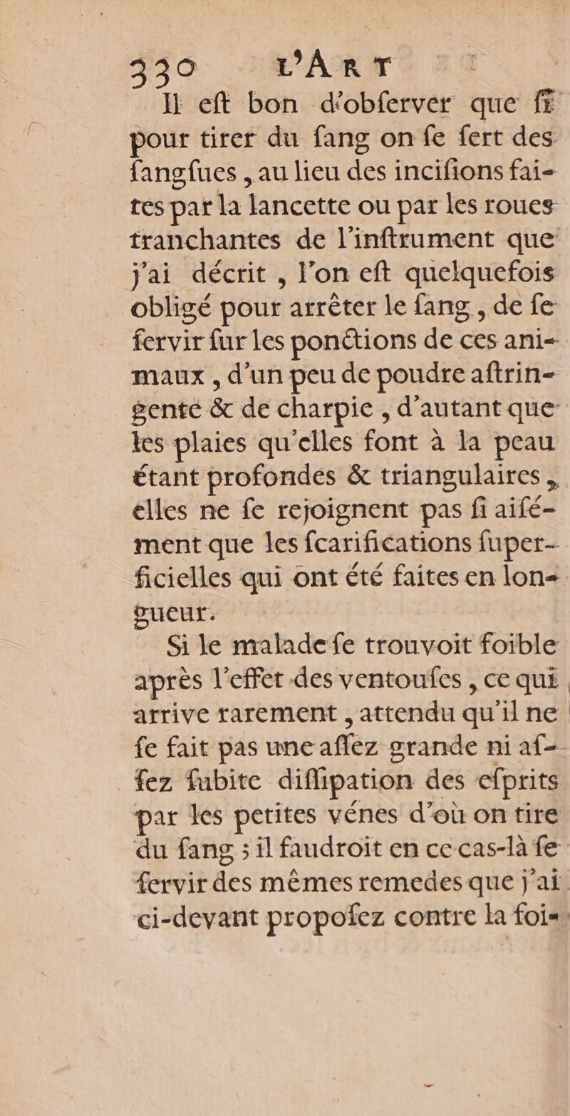 Ii eft bon d'obferver que fE pour tirer du fang on fe fert des. fangfues , au lieu des incifions fai- tes par la lancette ou par les roues tranchantes de l’inftrument que j'ai décrit , l’on eft quelquefois obligé pour arrêter le fang , de fe fervir fur les ponétions de ces ani- maux , d’un peu de poudre aftrin- gente &amp; de charpie , d'autant que les plaies qu'elles font à la peau étant profondes &amp; triangulaires elles ne fe rejoignent pas fi aifé- ment que les fcarifications fuper- ficielles qui ont été faites en lon œueur. Si le malade fe trouvoit foible après l'effet des ventoufes , ce qui arrive rarement , attendu qu'ine fe fait pas une aflez grande ni af- fez fubite diffipation des efprits par les petites vénes d’où on tire du fang ; il faudroit en ce cas-là fe fervir des mêmes remedes que j'ai. ci-devant propofez contre la fois,