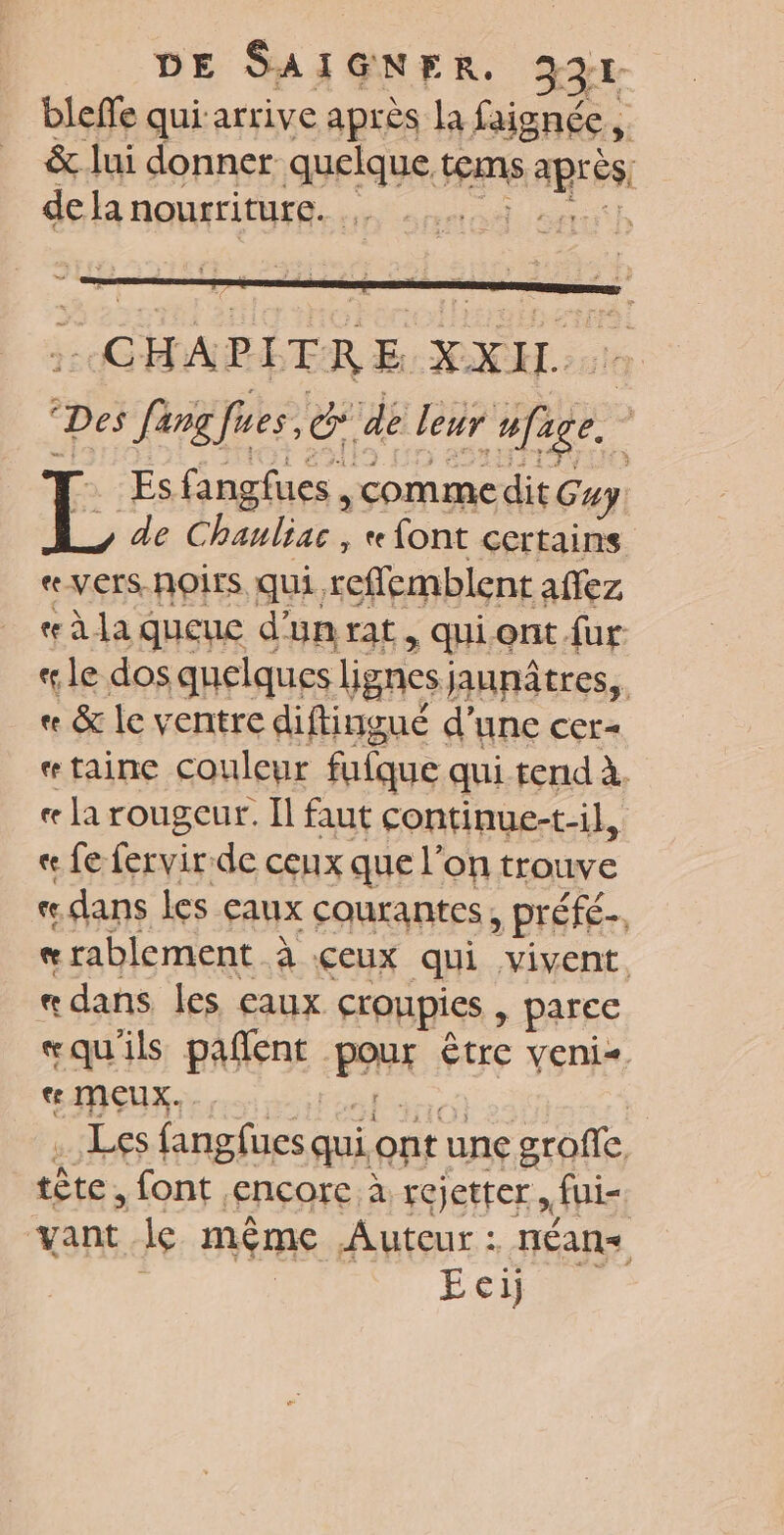 bleffe qui arrive après la faignée, 4 &amp; lui donner ae H ren ARS de Ha nourriture. rl CHAPITRE XXU pes Preis Ce de leur fe, Es fangfues, comme dit Guy de Chanliac , «font cer tains e-VCrS-NOITS. qui, reflemblent affez æàla queue d'un rat, qui ont fur «le dos quelques lignes) jaunâtres,. « &amp; le ventre diftingué d’une cer- «taine couleur fuique qui.tend à. « la rougeur. Il faut continue-t-il, « fe fervir de ceux que l’ on trouve «dans les aux courantes, préfé-, «e rablement à ceux qui vivent, « dans les eaux croupies » parce «qu'ils pañent PAR Être veni- € MÇUX. k a LES fangfues ç qui ont une grofle. tête, font, ‘ERÇOre à rejetter » fui- ‘vant le même Auteur : néans | Eci