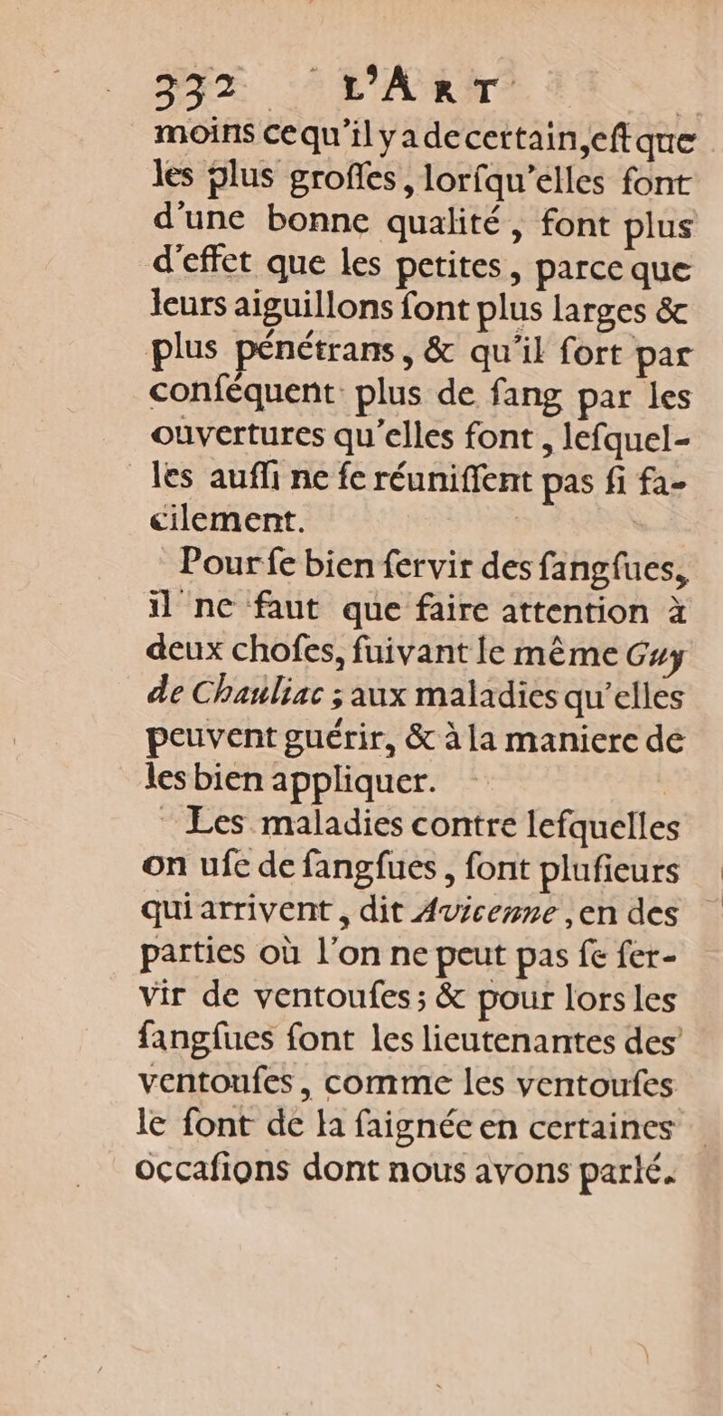 PSE L'ART à moins cequ'ilyadecertain,eftque les plus grofes, lorfqu’elles font d'une bonne qualité, font plus d'effet que les petites, parce que leurs aiguillons font plus larges &amp; plus pénétrans, &amp; qu'il fort par conféquent plus de fang par les ouvertures qu'elles font, lefquel- les auffi ne fe réuniffent pas fi fa- cilement. | | Pour fe bien fervir des fangfues, 1 ne faut que faire attention à deux chofes, fuivant le même Guy de Chanliac ; aux maladies qu'elles peuvent guérir, &amp; à la maniere de les bien appliquer. Les maladies contre lefquelles on ufe de fangfues, font plufieurs quiarrivent , dit Avicenne ,en des parties où l’on ne peut pas fe fer- vir de ventoufes; &amp; pour lorsles fangfues font les lieutenantes des ventonfes, comme les ventoufes le font de Ha faignée en certaines occafions dont nous avons parlé.