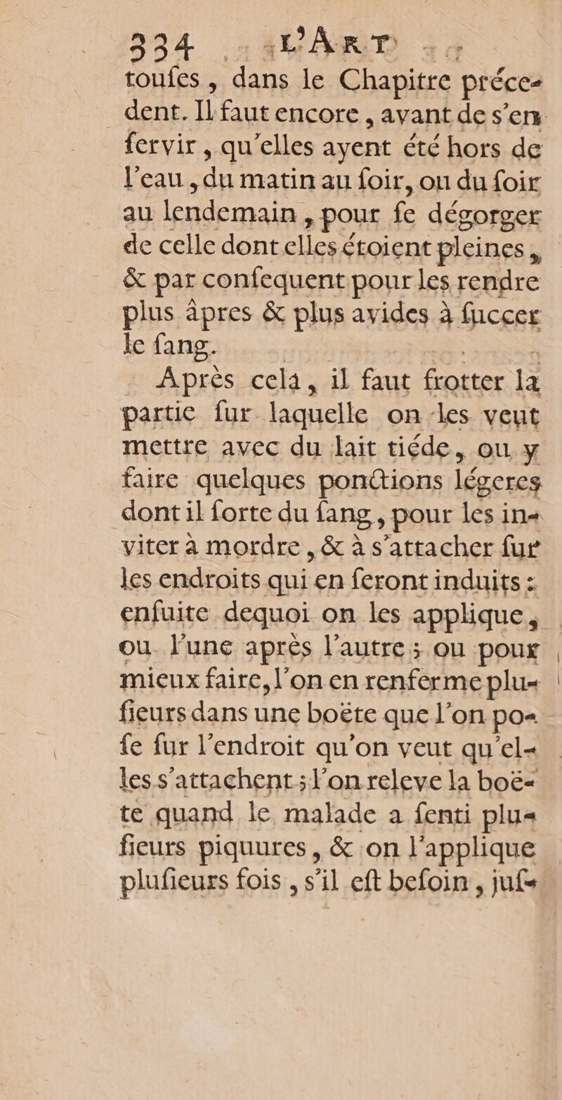 toufes , Le le Chapitre préce- fervir , qu’elles ayent été hors de l'eau , du matin au foir, ou du foir au lendemain &gt; Pour fe dégorger de celle dont elles étoient pleines, &amp; par confequent. pour les rendre plus àpres &amp; plus avides à fuccer le fang. Après cela, il faut frotter la partie fur laquelle on-les veut mettre avec du lait tiéde, où y faire quelques ponttions légercs viter à mordre , &amp; à s'attacher fur les endroits qui en feront induits : enfuite dequoi on les applique, ou. l'une après l’autre; ou poux mieux faire, l’on en renferme plus fieurs dans une boëte que l’on po= fe fur l'endroit qu'on veut qu'el- les s'attachent; l'on releve la boë&lt; te quand le malade a fenti plu= fieurs piquures , &amp; on l'applique plufieurs fois , s il eft befoin , jus